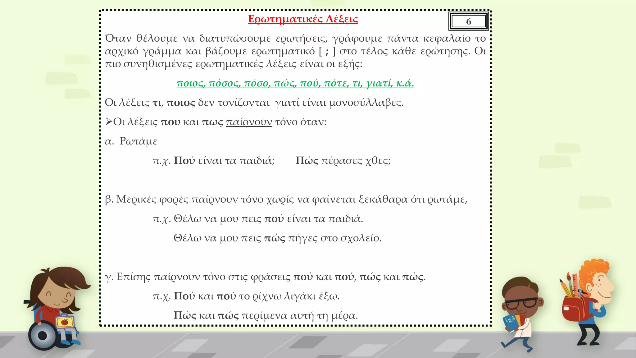 Ερωτηματικές Λέξεις
Όταν θέλουμε να διατυπώσουμε ερωτήσεις, γράφουμε πάντα κεφαλαίο το
αρχικό γράμμα και βάζουμε ερωτηματικό [ ; ] στο τέλος κάθε ερώτησης. Οι
πιο συνηθισμένες ερωτηματικές λέξεις είναι οι εξής:
ποιος, πόσος, πόσο, πώς, πού, πότε, τι, γιατί, κ.ά.
Οι λέξεις τι, ποιος δεν τονίζονται γιατί είναι μονοσύλλαβες.
Οι λέξεις που και πως παίρνουν τόνο όταν:
α. Ρωτάμε
π.χ. Πού είναι τα παιδιά; Πώς πέρασες χθες;
β. Μερικές φορές παίρνουν τόνο χωρίς να φαίνεται ξεκάθαρα ότι ρωτάμε,
π.χ. Θέλω να μου πεις πού είναι τα παιδιά.
Θέλω να μου πεις πώς πήγες στο σχολείο.
γ. Επίσης παίρνουν τόνο στις φράσεις πού και πού, πώς και πώς.
π.χ. Πού και πού το ρίχνω λιγάκι έξω.
Πώς και πώς περίμενα αυτή τη μέρα.
6
 