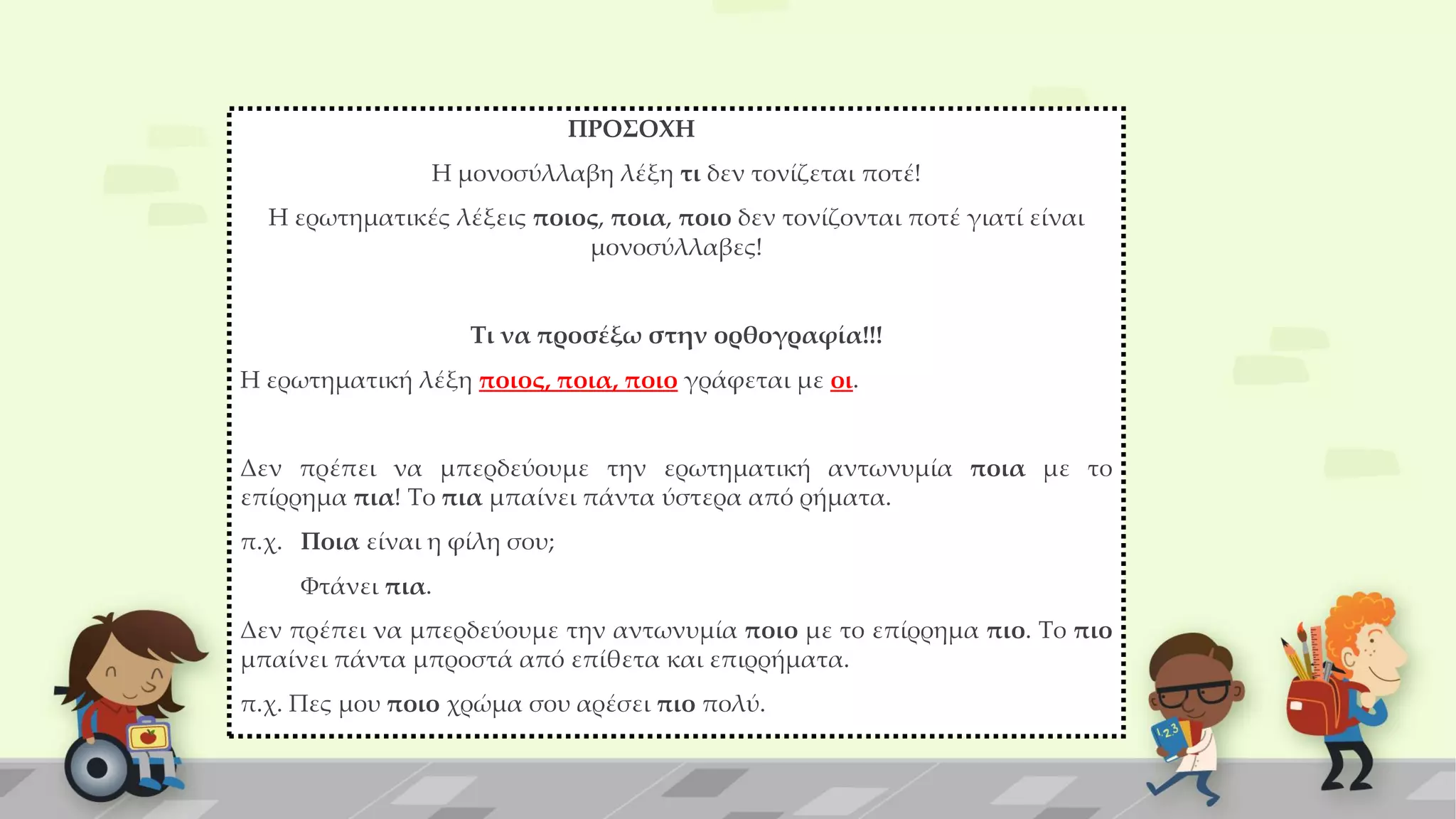 ΠΡΟΣΟΧΗ
Η μονοσύλλαβη λέξη τι δεν τονίζεται ποτέ!
Η ερωτηματικές λέξεις ποιος, ποια, ποιο δεν τονίζονται ποτέ γιατί είναι
μονοσύλλαβες!
Τι να προσέξω στην ορθογραφία!!!
Η ερωτηματική λέξη ποιος, ποια, ποιο γράφεται με οι.
Δεν πρέπει να μπερδεύουμε την ερωτηματική αντωνυμία ποια με το
επίρρημα πια! Το πια μπαίνει πάντα ύστερα από ρήματα.
π.χ. Ποια είναι η φίλη σου;
Φτάνει πια.
Δεν πρέπει να μπερδεύουμε την αντωνυμία ποιο με το επίρρημα πιο. Το πιο
μπαίνει πάντα μπροστά από επίθετα και επιρρήματα.
π.χ. Πες μου ποιο χρώμα σου αρέσει πιο πολύ.
 