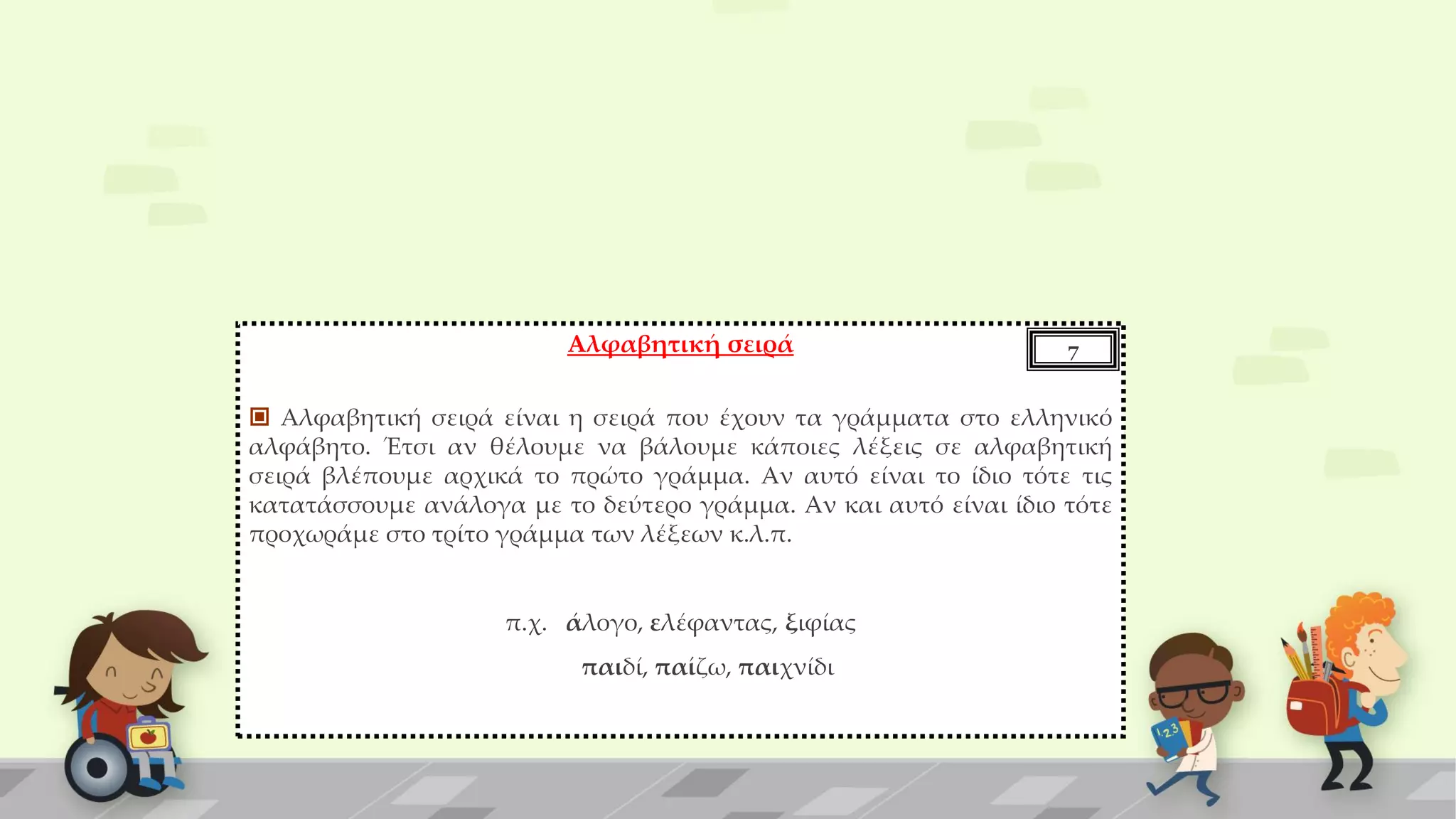 Αλφαβητική σειρά
 Αλφαβητική σειρά είναι η σειρά που έχουν τα γράμματα στο ελληνικό
αλφάβητο. Έτσι αν θέλουμε να βάλουμε κάποιες λέξεις σε αλφαβητική
σειρά βλέπουμε αρχικά το πρώτο γράμμα. Αν αυτό είναι το ίδιο τότε τις
κατατάσσουμε ανάλογα με το δεύτερο γράμμα. Αν και αυτό είναι ίδιο τότε
προχωράμε στο τρίτο γράμμα των λέξεων κ.λ.π.
π.χ. άλογο, ελέφαντας, ξιφίας
παιδί, παίζω, παιχνίδι
7
 