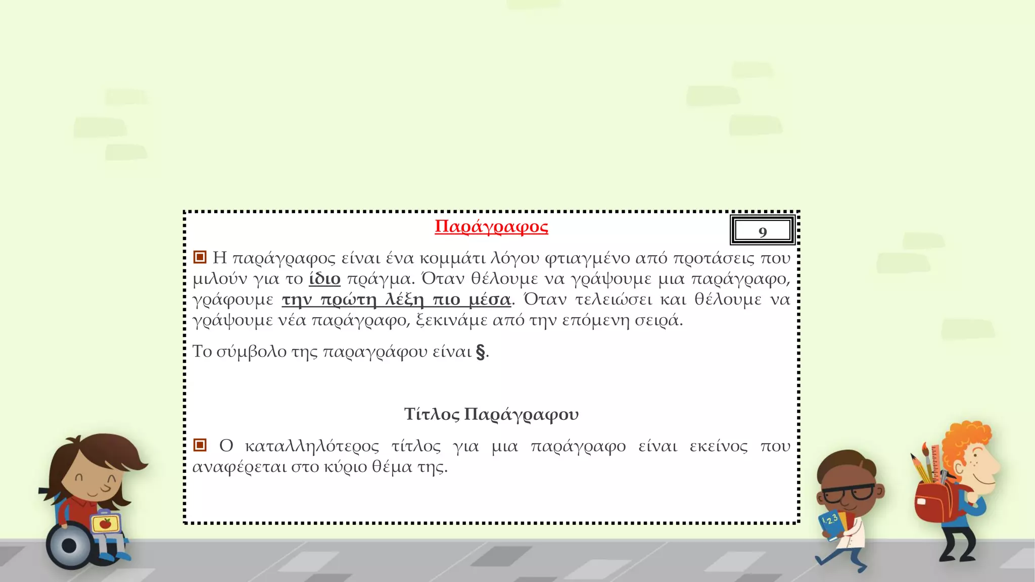 Παράγραφος
 Η παράγραφος είναι ένα κομμάτι λόγου φτιαγμένο από προτάσεις που
μιλούν για το ίδιο πράγμα. Όταν θέλουμε να γράψουμε μια παράγραφο,
γράφουμε την πρώτη λέξη πιο μέσα. Όταν τελειώσει και θέλουμε να
γράψουμε νέα παράγραφο, ξεκινάμε από την επόμενη σειρά.
Το σύμβολο της παραγράφου είναι §.
Τίτλος Παράγραφου
 Ο καταλληλότερος τίτλος για μια παράγραφο είναι εκείνος που
αναφέρεται στο κύριο θέμα της.
9
 