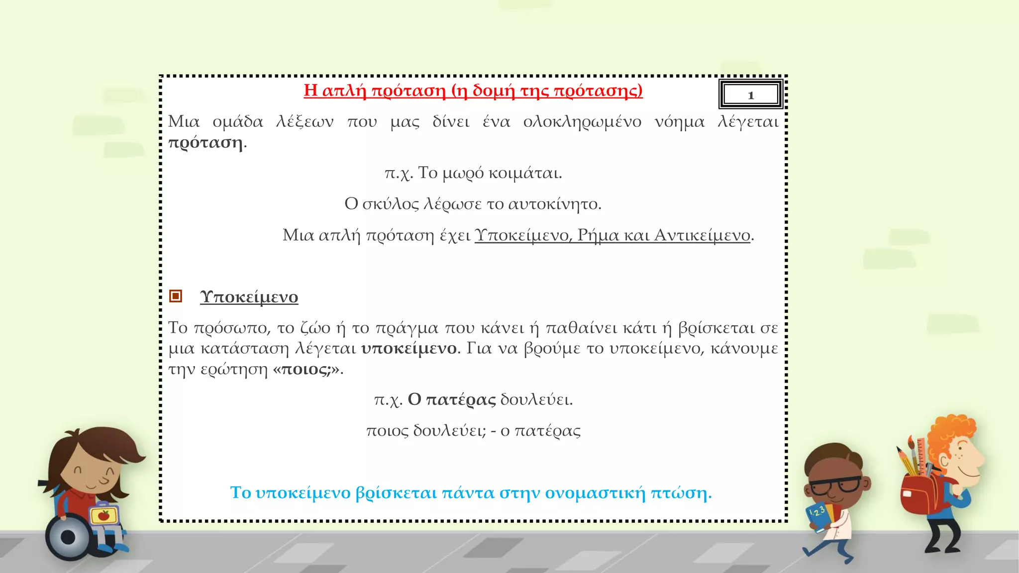 Η απλή πρόταση (η δομή της πρότασης)
Μια ομάδα λέξεων που μας δίνει ένα ολοκληρωμένο νόημα λέγεται
πρόταση.
π.χ. Το μωρό κοιμάται.
Ο σκύλος λέρωσε το αυτοκίνητο.
Μια απλή πρόταση έχει Υποκείμενο, Ρήμα και Αντικείμενο.
 Υποκείμενο
Το πρόσωπο, το ζώο ή το πράγμα που κάνει ή παθαίνει κάτι ή βρίσκεται σε
μια κατάσταση λέγεται υποκείμενο. Για να βρούμε το υποκείμενο, κάνουμε
την ερώτηση «ποιος;».
π.χ. Ο πατέρας δουλεύει.
ποιος δουλεύει; - ο πατέρας
Το υποκείμενο βρίσκεται πάντα στην ονομαστική πτώση.
1
 