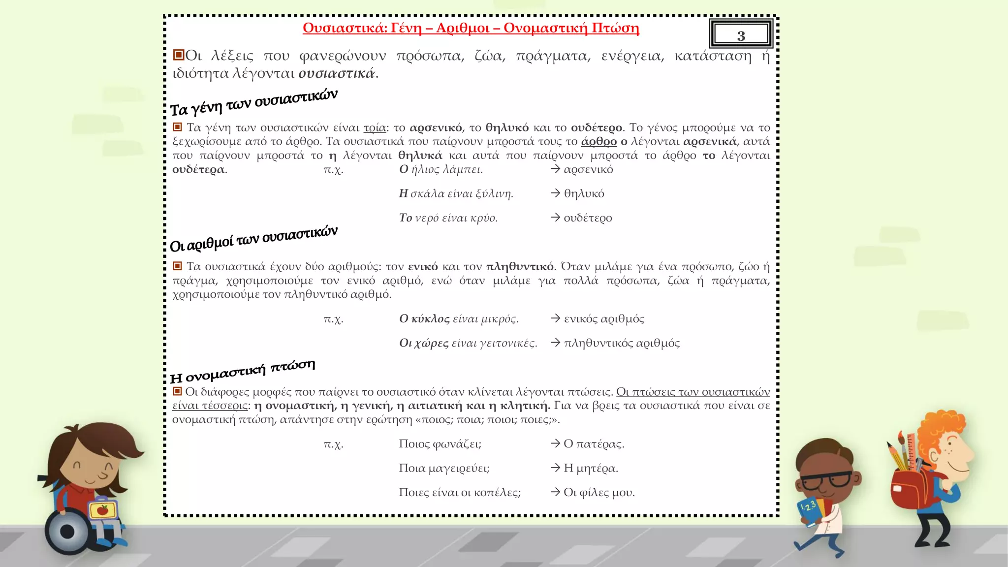Ουσιαστικά: Γένη – Αριθμοι – Ονομαστική Πτώση
Οι λέξεις που φανερώνουν πρόσωπα, ζώα, πράγματα, ενέργεια, κατάσταση ή
ιδιότητα λέγονται ουσιαστικά.
 Τα γένη των ουσιαστικών είναι τρία: το αρσενικό, το θηλυκό και το ουδέτερο. Το γένος μπορούμε να το
ξεχωρίσουμε από το άρθρο. Τα ουσιαστικά που παίρνουν μπροστά τους το άρθρο ο λέγονται αρσενικά, αυτά
που παίρνουν μπροστά το η λέγονται θηλυκά και αυτά που παίρνουν μπροστά το άρθρο το λέγονται
ουδέτερα. π.χ. Ο ήλιος λάμπει.  αρσενικό
Η σκάλα είναι ξύλινη.  θηλυκό
Το νερό είναι κρύο.  ουδέτερο
 Τα ουσιαστικά έχουν δύο αριθμούς: τον ενικό και τον πληθυντικό. Όταν μιλάμε για ένα πρόσωπο, ζώο ή
πράγμα, χρησιμοποιούμε τον ενικό αριθμό, ενώ όταν μιλάμε για πολλά πρόσωπα, ζώα ή πράγματα,
χρησιμοποιούμε τον πληθυντικό αριθμό.
π.χ. Ο κύκλος είναι μικρός.  ενικός αριθμός
Οι χώρες είναι γειτονικές.  πληθυντικός αριθμός
 Οι διάφορες μορφές που παίρνει το ουσιαστικό όταν κλίνεται λέγονται πτώσεις. Οι πτώσεις των ουσιαστικών
είναι τέσσερις: η ονομαστική, η γενική, η αιτιατική και η κλητική. Για να βρεις τα ουσιαστικά που είναι σε
ονομαστική πτώση, απάντησε στην ερώτηση «ποιος; ποια; ποιοι; ποιες;».
π.χ. Ποιος φωνάζει;  Ο πατέρας.
Ποια μαγειρεύει;  Η μητέρα.
Ποιες είναι οι κοπέλες;  Οι φίλες μου.
3
 