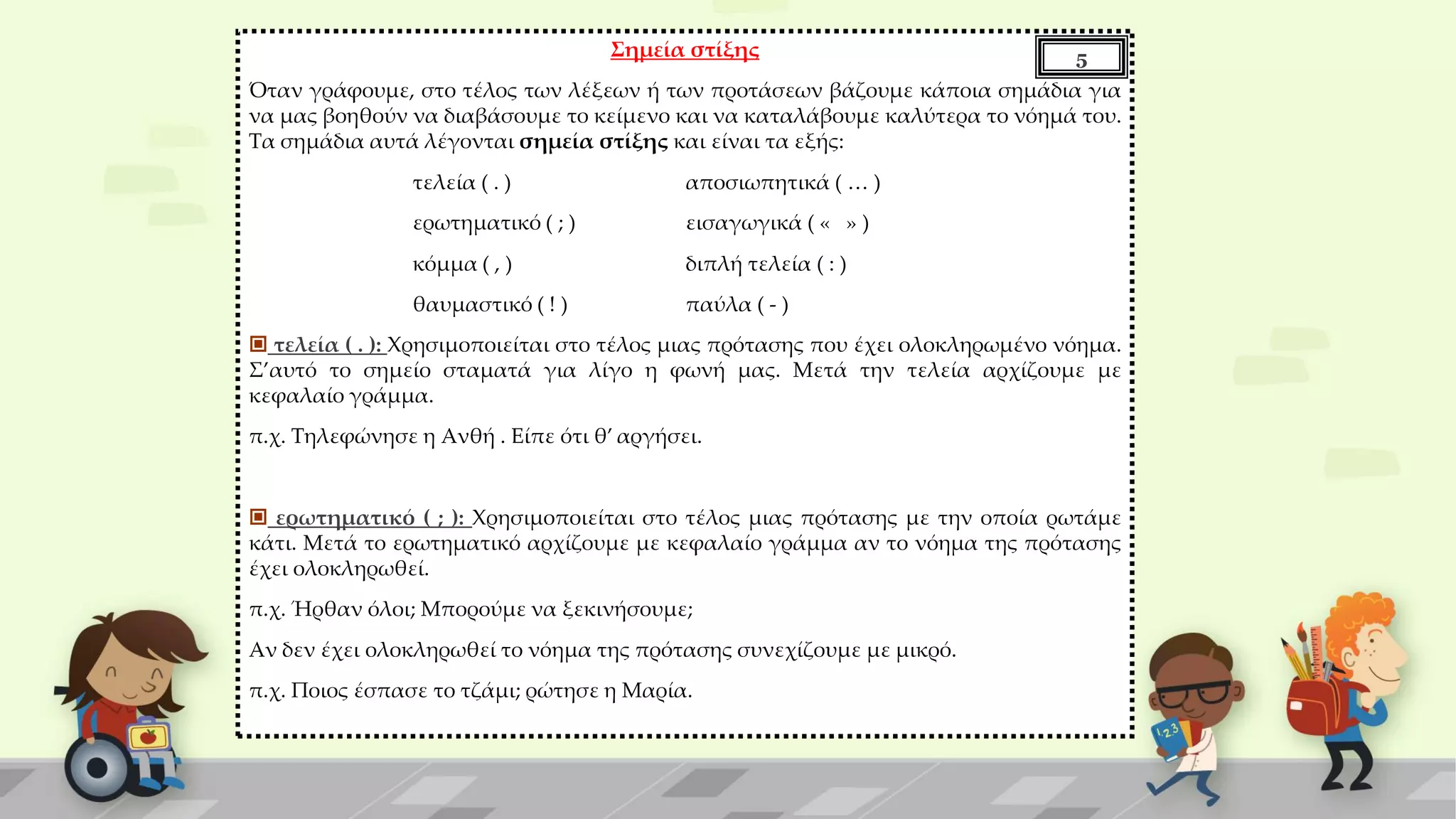 Σημεία στίξης
Όταν γράφουμε, στο τέλος των λέξεων ή των προτάσεων βάζουμε κάποια σημάδια για
να μας βοηθούν να διαβάσουμε το κείμενο και να καταλάβουμε καλύτερα το νόημά του.
Τα σημάδια αυτά λέγονται σημεία στίξης και είναι τα εξής:
τελεία ( . ) αποσιωπητικά ( … )
ερωτηματικό ( ; ) εισαγωγικά ( « » )
κόμμα ( , ) διπλή τελεία ( : )
θαυμαστικό ( ! ) παύλα ( - )
 τελεία ( . ): Χρησιμοποιείται στο τέλος μιας πρότασης που έχει ολοκληρωμένο νόημα.
Σ’αυτό το σημείο σταματά για λίγο η φωνή μας. Μετά την τελεία αρχίζουμε με
κεφαλαίο γράμμα.
π.χ. Τηλεφώνησε η Ανθή . Είπε ότι θ’ αργήσει.
 ερωτηματικό ( ; ): Χρησιμοποιείται στο τέλος μιας πρότασης με την οποία ρωτάμε
κάτι. Μετά το ερωτηματικό αρχίζουμε με κεφαλαίο γράμμα αν το νόημα της πρότασης
έχει ολοκληρωθεί.
π.χ. Ήρθαν όλοι; Μπορούμε να ξεκινήσουμε;
Αν δεν έχει ολοκληρωθεί το νόημα της πρότασης συνεχίζουμε με μικρό.
π.χ. Ποιος έσπασε το τζάμι; ρώτησε η Μαρία.
5
 