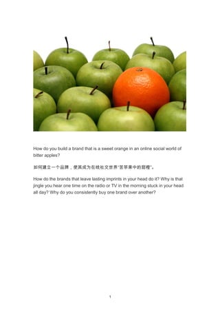 How do you build a brand that is a sweet orange in an online social world of
bitter apples?
如何建立一个品牌，使其成为在线社交世界“苦苹果中的甜橙”。
How do the brands that leave lasting imprints in your head do it? Why is that
jingle you hear one time on the radio or TV in the morning stuck in your head
all day? Why do you consistently buy one brand over another?
1
 