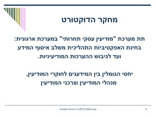 ‫הדוקטורט‬ ‫מחקר‬
:‫ארגונית‬ ‫במערכת‬ "‫תחרותי‬ ‫עסקי‬ ‫"מודיעין‬ ‫מערכת‬ ‫תת‬
‫המידע‬ ‫איסוף‬ ‫משלב‬ ‫התהליכית‬ ‫האפקטיביות‬ ‫בחינת‬
.‫המודיעיניות‬ ‫ההערכות‬ ‫לגיבוש‬ ‫ועד‬
,‫המודיעין‬ ‫לחוקרי‬ ‫המידענים‬ ‫בין‬ ‫הגומלין‬ ‫יחסי‬
‫המודיעין‬ ‫וצרכני‬ ‫המודיעין‬ ‫מנהלי‬
,‫קלומל‬ ‫ענת‬2013‫שמורות‬ ‫הזכויות‬ ‫כל‬ 3
 