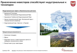  Краковский Технопарк
Тарновски Региональный Индустриальный Парк
 Хршановско-Тжебинский Индустриуальный Парк
 Научно-технологический парк «Ягеллонский парк и
технологический инкубатор»
 Индустриальный парк «Кристал» в Тарнове
 Земельные площадки
 Офисы
 Налоговые льготы и инвестиционные гранты (в
свободных экономических зонах)
 Полный пакет услуг инвесторами
Страница  258 Источник: www.paiz.gov.pl, Анализ Национального института конкурентоспособности
Привлечению инвесторов способствуют индустриальные и
технопарки
Индустриальные парки в Малопольском регионе
Предлагаемые возможности
 