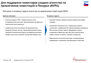 Для поддержки инвесторов создано агентство по
привлечению инвестиций в Помурье (МУРА)
Страница  282
Краткое описание: Основные задачи:
 Агентство создано в 1996 г, позднее получило статус
исследовательского агентства, зарегистрировано как общество с
ограниченной ответственностью
 Учредителями Агентства являются 26 муниципалитетов
Помурского Региона, местная Торгово-Промышленная Палата,
Помурской Технологический Центр, Исследовательский Центр
Лендава и ряд часных компаний, включая Банк Помурье и др.
 Оказывает помощь в процессе принятия решения при выборе
площадок,
 Способствуют получение льгот и специальных условий в
соответствии с требованиями ЕС (софинансирование в размере до
40%, включая стоимость зданий, оборудования, зарплат
сотрудникам в первые два года. Могут быть дополнительно
покрыты затраты на тренинг и обучение сотрудников)
 Представители агентства активно ездят по международным
конференциям и привлекают заинтересованных инвесторов
Источник: Данные исследования ИТМБ
Описание и основные задачи агентства по привлечению инвестиций МУРА
 