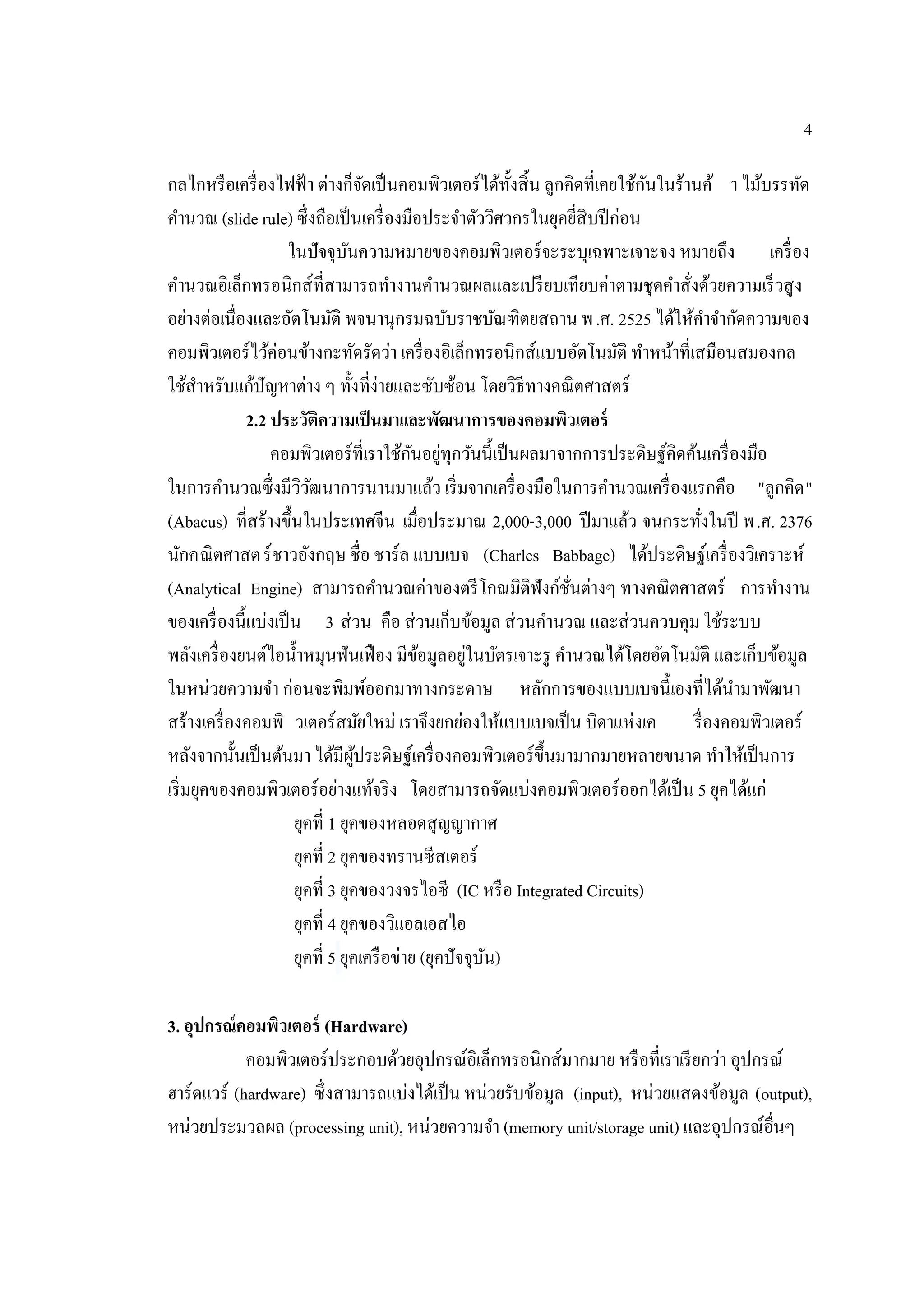 4
กลไกหรือเครื่องไฟฟ้า ต่างก็จัดเป็นคอมพิวเตอร์ได้ทั้งสิ้น ลูกคิดที่เคยใช้กันในร้านค้ า ไม้บรรทัด
คํานวณ (slide rule) ซึ่งถือเป็นเครื่องมือประจําตัววิศวกรในยุคยี่สิบปีก่อน
ในปัจจุบันความหมายของคอมพิวเตอร์จะระบุเฉพาะเจาะจง หมายถึง เครื่อง
คํานวณอิเล็กทรอนิกส์ที่สามารถทํางานคํานวณผลและเปรียบเทียบค่าตามชุดคําสั่งด้วยความเร็วสูง
อย่างต่อเนื่องและอัตโนมัติ พจนานุกรมฉบับราชบัณฑิตยสถาน พ.ศ. 2525 ได้ให้คําจํากัดความของ
คอมพิวเตอร์ไว้ค่อนข้างกะทัดรัดว่า เครื่องอิเล็กทรอนิกส์แบบอัตโนมัติ ทําหน้าที่เสมือนสมองกล
ใช้สําหรับแก้ปัญหาต่าง ๆ ทั้งที่ง่ายและซับซ้อน โดยวิธีทางคณิตศาสตร์
2.2 ประวัติความเป็นมาและพัฒนาการของคอมพิวเตอร์
คอมพิวเตอร์ที่เราใช้กันอยู่ทุกวันนี้เป็นผลมาจากการประดิษฐ์คิดค้นเครื่องมือ
ในการคํานวณซึ่งมีวิวัฒนาการนานมาแล้ว เริ่มจากเครื่องมือในการคํานวณเครื่องแรกคือ "ลูกคิด"
(Abacus) ที่สร้างขึ้นในประเทศจีน เมื่อประมาณ 2,000-3,000 ปีมาแล้ว จนกระทั่งในปี พ.ศ. 2376
นักคณิตศาสตร์ชาวอังกฤษ ชื่อ ชาร์ล แบบเบจ (Charles Babbage) ได้ประดิษฐ์เครื่องวิเคราะห์
(Analytical Engine) สามารถคํานวณค่าของตรีโกณมิติฟังก์ชั่นต่างๆ ทางคณิตศาสตร์ การทํางาน
ของเครื่องนี้แบ่งเป็น 3 ส่วน คือ ส่วนเก็บข้อมูล ส่วนคํานวณ และส่วนควบคุม ใช้ระบบ
พลังเครื่องยนต์ไอนํ้าหมุนฟันเฟือง มีข้อมูลอยู่ในบัตรเจาะรู คํานวณได้โดยอัตโนมัติ และเก็บข้อมูล
ในหน่วยความจํา ก่อนจะพิมพ์ออกมาทางกระดาษ หลักการของแบบเบจนี้เองที่ได้นํามาพัฒนา
สร้างเครื่องคอมพิ วเตอร์สมัยใหม่ เราจึงยกย่องให้แบบเบจเป็น บิดาแห่งเค รื่องคอมพิวเตอร์
หลังจากนั้นเป็นต้นมา ได้มีผู้ประดิษฐ์เครื่องคอมพิวเตอร์ขึ้นมามากมายหลายขนาด ทําให้เป็นการ
เริ่มยุคของคอมพิวเตอร์อย่างแท้จริง โดยสามารถจัดแบ่งคอมพิวเตอร์ออกได้เป็น 5 ยุคได้แก่
ยุคที่ 1 ยุคของหลอดสุญญากาศ
ยุคที่ 2 ยุคของทรานซีสเตอร์
ยุคที่ 3 ยุคของวงจรไอซี (IC หรือ Integrated Circuits)
ยุคที่ 4 ยุคของวิแอลเอสไอ
ยุคที่ 5 ยุคเครือข่าย (ยุคปัจจุบัน)
3. อุปกรณ์คอมพิวเตอร์ (Hardware)
คอมพิวเตอร์ประกอบด้วยอุปกรณ์อิเล็กทรอนิกส์มากมาย หรือที่เราเรียกว่า อุปกรณ์
ฮาร์ดแวร์ (hardware) ซึ่งสามารถแบ่งได้เป็น หน่วยรับข้อมูล (input), หน่วยแสดงข้อมูล (output),
หน่วยประมวลผล (processing unit), หน่วยความจํา (memory unit/storage unit) และอุปกรณ์อื่นๆ
 