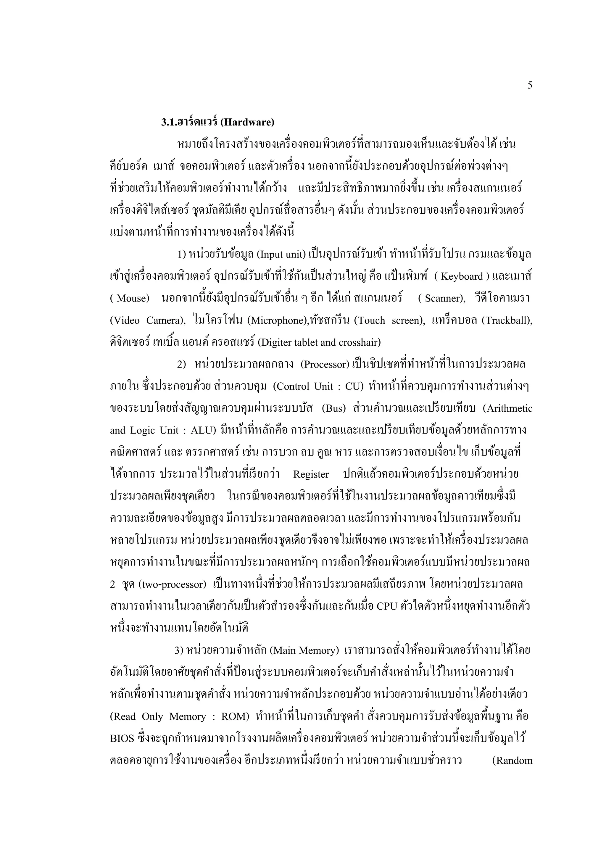 5
3.1.ฮาร์ดแวร์ (Hardware)
หมายถึงโครงสร้างของเครื่องคอมพิวเตอร์ที่สามารถมองเห็นและจับต้องได้เช่น
คีย์บอร์ด เมาส์ จอคอมพิวเตอร์ และตัวเครื่อง นอกจากนี้ยังประกอบด้วยอุปกรณ์ต่อพ่วงต่างๆ
ที่ช่วยเสริมให้คอมพิวเตอร์ทํางานได้กว้าง และมีประสิทธิภาพมากยิ่งขึ้น เช่น เครื่องสแกนเนอร์
เครื่องดิจิไตส์เซอร์ ชุดมัลติมีเดีย อุปกรณ์สื่อสารอื่นๆ ดังนั้น ส่วนประกอบของเครื่องคอมพิวเตอร์
แบ่งตามหน้าที่การทํางานของเครื่องได้ดังนี้
1) หน่วยรับข้อมูล (Input unit) เป็นอุปกรณ์รับเข้า ทําหน้าที่รับโปรแกรมและข้อมูล
เข้าสู่เครื่องคอมพิวเตอร์ อุปกรณ์รับเข้าที่ใช้กันเป็นส่วนใหญ่ คือ แป้นพิมพ์ ( Keyboard ) และเมาส์
( Mouse) นอกจากนี้ยังมีอุปกรณ์รับเข้าอื่น ๆ อีก ได้แก่ สแกนเนอร์ ( Scanner), วีดีโอคาเมรา
(Video Camera), ไมโครโฟน (Microphone),ทัชสกรีน (Touch screen), แทร็คบอล (Trackball),
ดิจิตเซอร์ เทเบิ้ล แอนด์ ครอสแชร์ (Digiter tablet and crosshair)
2) หน่วยประมวลผลกลาง (Processor) เป็นชิปเซตที่ทําหน้าที่ในการประมวลผล
ภายใน ซึ่งประกอบด้วย ส่วนควบคุม (Control Unit : CU) ทําหน้าที่ควบคุมการทํางานส่วนต่างๆ
ของระบบโดยส่งสัญญาณควบคุมผ่านระบบบัส (Bus) ส่วนคํานวณและเปรียบเทียบ (Arithmetic
and Logic Unit : ALU) มีหน้าที่หลักคือ การคํานวณและและเปรียบเทียบข้อมูลด้วยหลักการทาง
คณิตศาสตร์ และ ตรรกศาสตร์ เช่น การบวก ลบ คูณ หาร และการตรวจสอบเงื่อนไข เก็บข้อมูลที่
ได้จากการ ประมวลไว้ในส่วนที่เรียกว่า Register ปกติแล้วคอมพิวเตอร์ประกอบด้วยหน่วย
ประมวลผลเพียงชุดเดียว ในกรณีของคอมพิวเตอร์ที่ใช้ในงานประมวลผลข้อมูลดาวเทียมซึ่งมี
ความละเอียดของข้อมูลสูง มีการประมวลผลตลอดเวลา และมีการทํางานของโปรแกรมพร้อมกัน
หลายโปรแกรม หน่วยประมวลผลเพียงชุดเดียวจึงอาจไม่เพียงพอ เพราะจะทําให้เครื่องประมวลผล
หยุดการทํางานในขณะที่มีการประมวลผลหนักๆ การเลือกใช้คอมพิวเตอร์แบบมีหน่วยประมวลผล
2 ชุด (two-processor) เป็นทางหนึ่งที่ช่วยให้การประมวลผลมีเสถียรภาพ โดยหน่วยประมวลผล
สามารถทํางานในเวลาเดียวกันเป็นตัวสํารองซึ่งกันและกันเมื่อ CPU ตัวใดตัวหนึ่งหยุดทํางานอีกตัว
หนึ่งจะทํางานแทนโดยอัตโนมัติ
3) หน่วยความจําหลัก (Main Memory) เราสามารถสั่งให้คอมพิวเตอร์ทํางานได้โดย
อัตโนมัติโดยอาศัยชุดคําสั่งที่ป้อนสู่ระบบคอมพิวเตอร์จะเก็บคําสั่งเหล่านั้นไว้ในหน่วยความจํา
หลักเพื่อทํางานตามชุดคําสั่ง หน่วยความจําหลักประกอบด้วย หน่วยความจําแบบอ่านได้อย่างเดียว
(Read Only Memory : ROM) ทําหน้าที่ในการเก็บชุดคํา สั่งควบคุมการรับส่งข้อมูลพื้นฐาน คือ
BIOS ซึ่งจะถูกกําหนดมาจากโรงงานผลิตเครื่องคอมพิวเตอร์ หน่วยความจําส่วนนี้จะเก็บข้อมูลไว้
ตลอดอายุการใช้งานของเครื่อง อีกประเภทหนึ่งเรียกว่า หน่วยความจําแบบชั่วคราว (Random
 