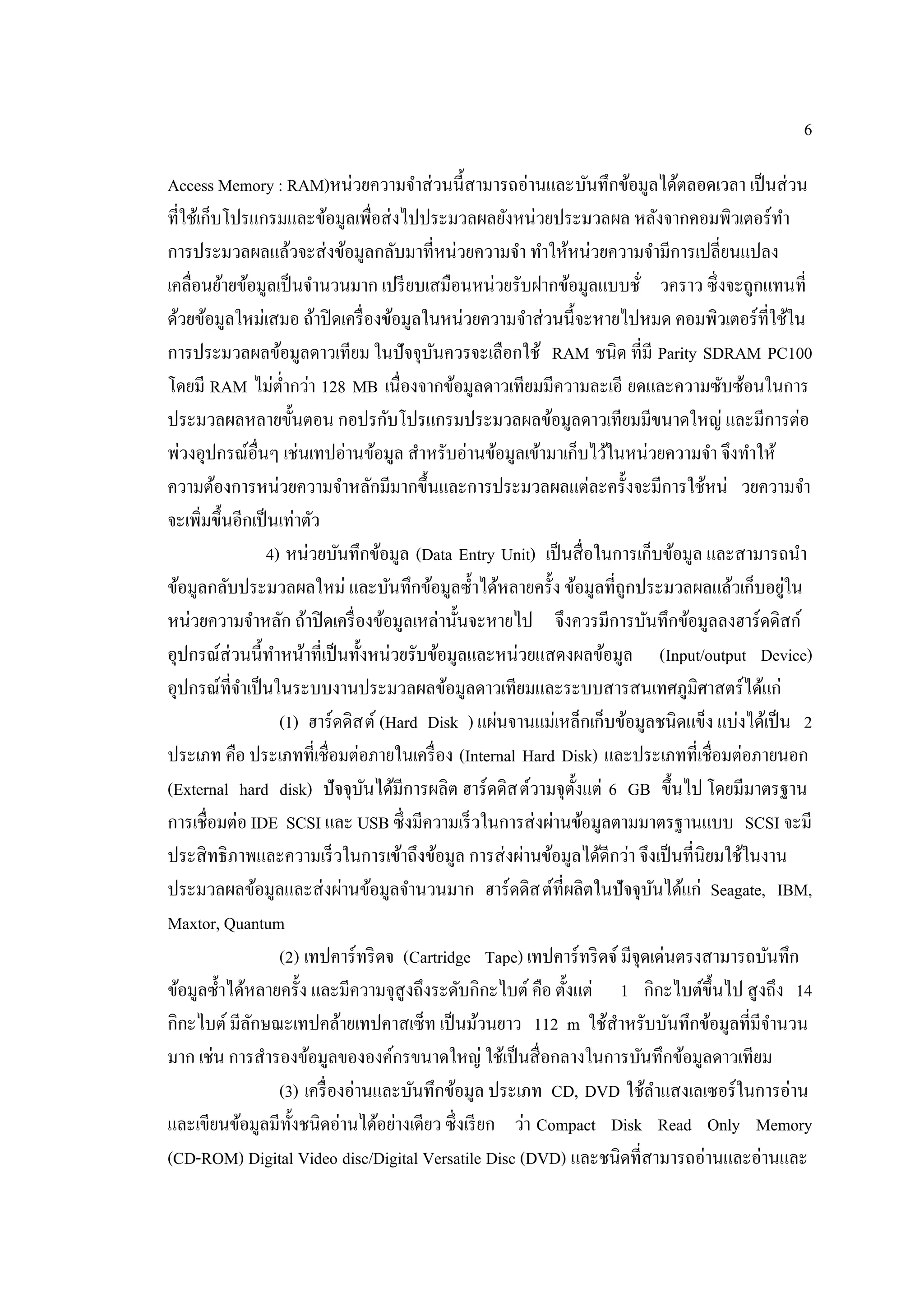 6
Access Memory : RAM)หน่วยความจําส่วนนี้สามารถอ่านและบันทึกข้อมูลได้ตลอดเวลา เป็นส่วน
ที่ใช้เก็บโปรแกรมและข้อมูลเพื่อส่งไปประมวลผลยังหน่วยประมวลผล หลังจากคอมพิวเตอร์ทํา
การประมวลผลแล้วจะส่งข้อมูลกลับมาที่หน่วยความจํา ทําให้หน่วยความจํามีการเปลี่ยนแปลง
เคลื่อนย้ายข้อมูลเป็นจํานวนมาก เปรียบเสมือนหน่วยรับฝากข้อมูลแบบชั่ วคราว ซึ่งจะถูกแทนที่
ด้วยข้อมูลใหม่เสมอ ถ้าปิดเครื่องข้อมูลในหน่วยความจําส่วนนี้จะหายไปหมด คอมพิวเตอร์ที่ใช้ใน
การประมวลผลข้อมูลดาวเทียม ในปัจจุบันควรจะเลือกใช้ RAM ชนิด ที่มี Parity SDRAM PC100
โดยมี RAM ไม่ตํ่ากว่า 128 MB เนื่องจากข้อมูลดาวเทียมมีความละเอี ยดและความซับซ้อนในการ
ประมวลผลหลายขั้นตอน กอปรกับโปรแกรมประมวลผลข้อมูลดาวเทียมมีขนาดใหญ่ และมีการต่อ
พ่วงอุปกรณ์อื่นๆ เช่นเทปอ่านข้อมูล สําหรับอ่านข้อมูลเข้ามาเก็บไว้ในหน่วยความจํา จึงทําให้
ความต้องการหน่วยความจําหลักมีมากขึ้นและการประมวลผลแต่ละครั้งจะมีการใช้หน่ วยความจํา
จะเพิ่มขึ้นอีกเป็นเท่าตัว
4) หน่วยบันทึกข้อมูล (Data Entry Unit) เป็นสื่อในการเก็บข้อมูล และสามารถนํา
ข้อมูลกลับประมวลผลใหม่ และบันทึกข้อมูลซํ้าได้หลายครั้ง ข้อมูลที่ถูกประมวลผลแล้วเก็บอยู่ใน
หน่วยความจําหลัก ถ้าปิดเครื่องข้อมูลเหล่านั้นจะหายไป จึงควรมีการบันทึกข้อมูลลงฮาร์ดดิสก์
อุปกรณ์ส่วนนี้ทําหน้าที่เป็นทั้งหน่วยรับข้อมูลและหน่วยแสดงผลข้อมูล (Input/output Device)
อุปกรณ์ที่จําเป็นในระบบงานประมวลผลข้อมูลดาวเทียมและระบบสารสนเทศภูมิศาสตร์ได้แก่
(1) ฮาร์ดดิสต์ (Hard Disk ) แผ่นจานแม่เหล็กเก็บข้อมูลชนิดแข็ง แบ่งได้เป็น 2
ประเภท คือ ประเภทที่เชื่อมต่อภายในเครื่อง (Internal Hard Disk) และประเภทที่เชื่อมต่อภายนอก
(External hard disk) ปัจจุบันได้มีการผลิต ฮาร์ดดิสต์วามจุตั้งแต่ 6 GB ขึ้นไป โดยมีมาตรฐาน
การเชื่อมต่อ IDE SCSI และ USB ซึ่งมีความเร็วในการส่งผ่านข้อมูลตามมาตรฐานแบบ SCSI จะมี
ประสิทธิภาพและความเร็วในการเข้าถึงข้อมูล การส่งผ่านข้อมูลได้ดีกว่า จึงเป็นที่นิยมใช้ในงาน
ประมวลผลข้อมูลและส่งผ่านข้อมูลจํานวนมาก ฮาร์ดดิสต์ที่ผลิตในปัจจุบันได้แก่ Seagate, IBM,
Maxtor, Quantum
(2) เทปคาร์ทริดจ (Cartridge Tape) เทปคาร์ทริดจ์มีจุดเด่นตรงสามารถบันทึก
ข้อมูลซํ้าได้หลายครั้ง และมีความจุสูงถึงระดับกิกะไบต์คือ ตั้งแต่ 1 กิกะไบต์ขึ้นไป สูงถึง 14
กิกะไบต์มีลักษณะเทปคล้ายเทปคาสเซ็ท เป็นม้วนยาว 112 m ใช้สําหรับบันทึกข้อมูลที่มีจํานวน
มาก เช่น การสํารองข้อมูลขององค์กรขนาดใหญ่ ใช้เป็นสื่อกลางในการบันทึกข้อมูลดาวเทียม
(3) เครื่องอ่านและบันทึกข้อมูล ประเภท CD, DVD ใช้ลําแสงเลเซอร์ในการอ่าน
และเขียนข้อมูลมีทั้งชนิดอ่านได้อย่างเดียว ซึ่งเรียก ว่า Compact Disk Read Only Memory
(CD-ROM) Digital Video disc/Digital Versatile Disc (DVD) และชนิดที่สามารถอ่านและอ่านและ
 
