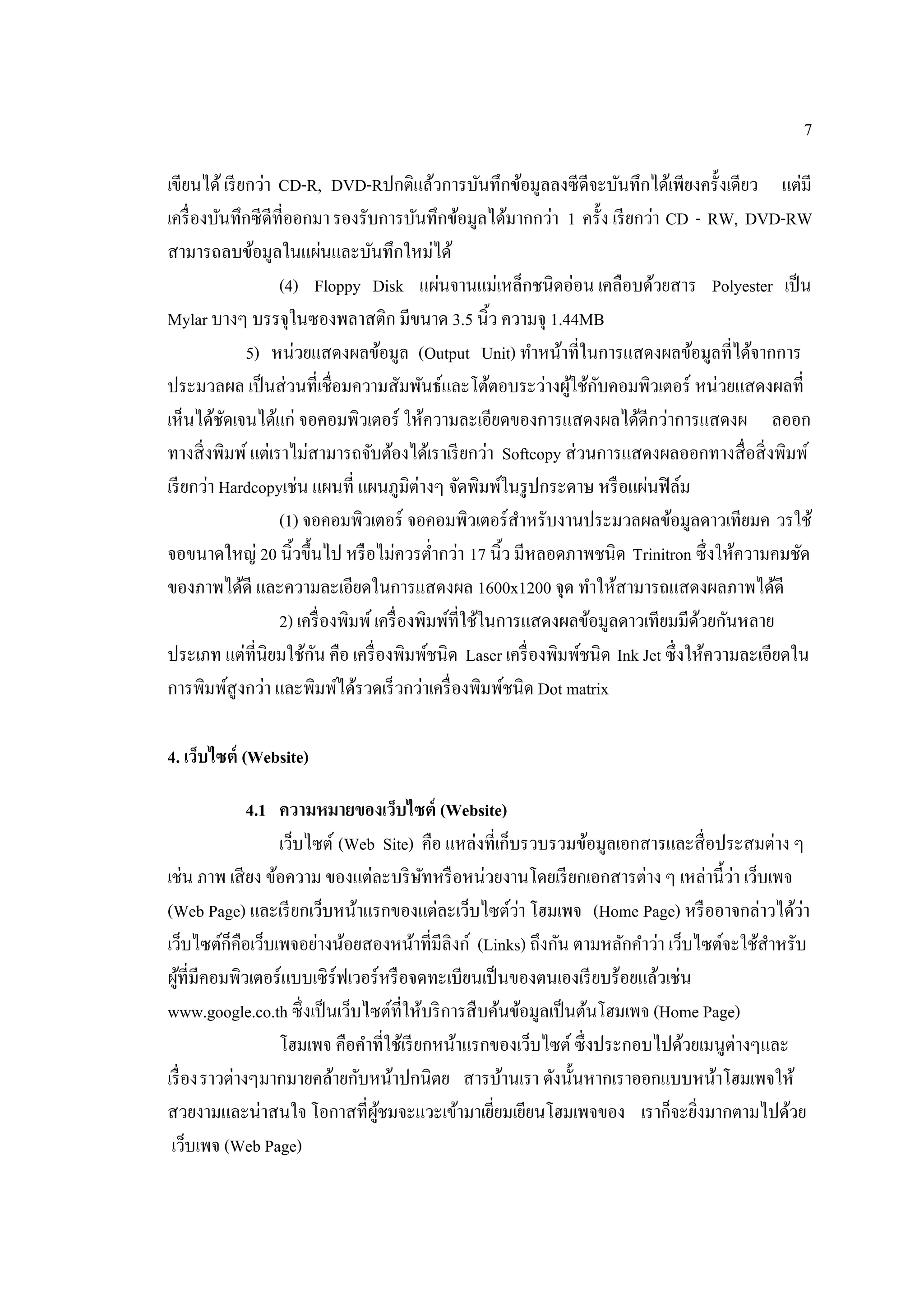 7
เขียนได้เรียกว่า CD-R, DVD-Rปกติแล้วการบันทึกข้อมูลลงซีดีจะบันทึกได้เพียงครั้งเดียว แต่มี
เครื่องบันทึกซีดีที่ออกมารองรับการบันทึกข้อมูลได้มากกว่า 1 ครั้ง เรียกว่า CD - RW, DVD-RW
สามารถลบข้อมูลในแผ่นและบันทึกใหม่ได้
(4) Floppy Disk แผ่นจานแม่เหล็กชนิดอ่อน เคลือบด้วยสาร Polyester เป็น
Mylar บางๆ บรรจุในซองพลาสติก มีขนาด 3.5 นิ้ว ความจุ 1.44MB
5) หน่วยแสดงผลข้อมูล (Output Unit) ทําหน้าที่ในการแสดงผลข้อมูลที่ได้จากการ
ประมวลผล เป็นส่วนที่เชื่อมความสัมพันธ์และโต้ตอบระว่างผู้ใช้กับคอมพิวเตอร์ หน่วยแสดงผลที่
เห็นได้ชัดเจนได้แก่ จอคอมพิวเตอร์ ให้ความละเอียดของการแสดงผลได้ดีกว่าการแสดงผ ลออก
ทางสิ่งพิมพ์แต่เราไม่สามารถจับต้องได้เราเรียกว่า Softcopy ส่วนการแสดงผลออกทางสื่อสิ่งพิมพ์
เรียกว่า Hardcopyเช่น แผนที่ แผนภูมิต่างๆ จัดพิมพ์ในรูปกระดาษ หรือแผ่นฟิล์ม
(1) จอคอมพิวเตอร์ จอคอมพิวเตอร์สําหรับงานประมวลผลข้อมูลดาวเทียมค วรใช้
จอขนาดใหญ่ 20 นิ้วขึ้นไป หรือไม่ควรตํ่ากว่า 17 นิ้ว มีหลอดภาพชนิด Trinitron ซึ่งให้ความคมชัด
ของภาพได้ดี และความละเอียดในการแสดงผล 1600x1200 จุด ทําให้สามารถแสดงผลภาพได้ดี
2) เครื่องพิมพ์เครื่องพิมพ์ที่ใช้ในการแสดงผลข้อมูลดาวเทียมมีด้วยกันหลาย
ประเภท แต่ที่นิยมใช้กัน คือ เครื่องพิมพ์ชนิด Laser เครื่องพิมพ์ชนิด Ink Jet ซึ่งให้ความละเอียดใน
การพิมพ์สูงกว่า และพิมพ์ได้รวดเร็วกว่าเครื่องพิมพ์ชนิด Dot matrix
4. เว็บไซต์ (Website)
4.1 ความหมายของเว็บไซต์ (Website)
เว็บไซต์ (Web Site) คือ แหล่งที่เก็บรวบรวมข้อมูลเอกสารและสื่อประสมต่าง ๆ
เช่น ภาพ เสียง ข้อความ ของแต่ละบริษัทหรือหน่วยงานโดยเรียกเอกสารต่าง ๆ เหล่านี้ว่า เว็บเพจ
(Web Page) และเรียกเว็บหน้าแรกของแต่ละเว็บไซต์ว่า โฮมเพจ (Home Page) หรืออาจกล่าวได้ว่า
เว็บไซต์ก็คือเว็บเพจอย่างน้อยสองหน้าที่มีลิงก์ (Links) ถึงกัน ตามหลักคําว่า เว็บไซต์จะใช้สําหรับ
ผู้ที่มีคอมพิวเตอร์แบบเซิร์ฟเวอร์หรือจดทะเบียนเป็นของตนเองเรียบร้อยแล้วเช่น
www.google.co.th ซึ่งเป็นเว็บไซต์ที่ให้บริการสืบค้นข้อมูลเป็นต้นโฮมเพจ (Home Page)
โฮมเพจ คือคําที่ใช้เรียกหน้าแรกของเว็บไซต์ซึ่งประกอบไปด้วยเมนูต่างๆและ
เรื่องราวต่างๆมากมายคล้ายกับหน้าปกนิตย สารบ้านเรา ดังนั้นหากเราออกแบบหน้าโฮมเพจให้
สวยงามและน่าสนใจ โอกาสที่ผู้ชมจะแวะเข้ามาเยี่ยมเยียนโฮมเพจของ เราก็จะยิ่งมากตามไปด้วย
เว็บเพจ (Web Page)
 