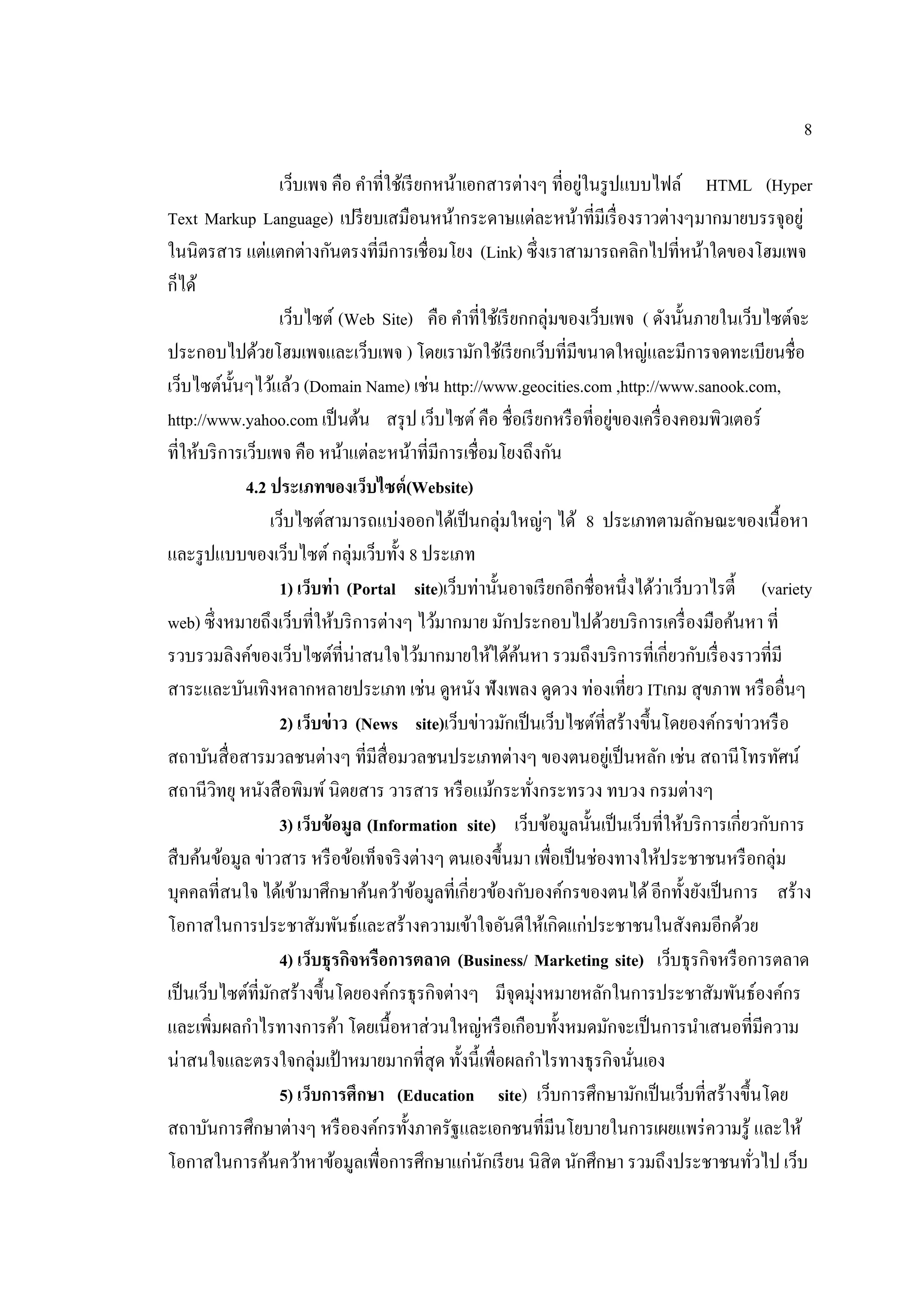 8
เว็บเพจ คือ คําที่ใช้เรียกหน้าเอกสารต่างๆ ที่อยู่ในรูปแบบไฟล์ HTML (Hyper
Text Markup Language) เปรียบเสมือนหน้ากระดาษแต่ละหน้าที่มีเรื่องราวต่างๆมากมายบรรจุอยู่
ในนิตรสาร แต่แตกต่างกันตรงที่มีการเชื่อมโยง (Link) ซึ่งเราสามารถคลิกไปที่หน้าใดของโฮมเพจ
ก็ได้
เว็บไซต์ (Web Site) คือ คําที่ใช้เรียกกลุ่มของเว็บเพจ ( ดังนั้นภายในเว็บไซต์จะ
ประกอบไปด้วยโฮมเพจและเว็บเพจ ) โดยเรามักใช้เรียกเว็บที่มีขนาดใหญ่และมีการจดทะเบียนชื่อ
เว็บไซต์นั้นๆไว้แล้ว (Domain Name) เช่น http://www.geocities.com ,http://www.sanook.com,
http://www.yahoo.com เป็นต้น สรุป เว็บไซต์คือ ชื่อเรียกหรือที่อยู่ของเครื่องคอมพิวเตอร์
ที่ให้บริการเว็บเพจ คือ หน้าแต่ละหน้าที่มีการเชื่อมโยงถึงกัน
4.2 ประเภทของเว็บไซต์(Website)
เว็บไซต์สามารถแบ่งออกได้เป็นกลุ่มใหญ่ๆ ได้ 8 ประเภทตามลักษณะของเนื้อหา
และรูปแบบของเว็บไซต์กลุ่มเว็บทั้ง 8 ประเภท
1) เว็บท่า (Portal site)เว็บท่านั้นอาจเรียกอีกชื่อหนึ่งได้ว่าเว็บวาไรตี้ (variety
web) ซึ่งหมายถึงเว็บที่ให้บริการต่างๆ ไว้มากมาย มักประกอบไปด้วยบริการเครื่องมือค้นหา ที่
รวบรวมลิงค์ของเว็บไซต์ที่น่าสนใจไว้มากมายให้ได้ค้นหา รวมถึงบริการที่เกี่ยวกับเรื่องราวที่มี
สาระและบันเทิงหลากหลายประเภท เช่น ดูหนัง ฟังเพลง ดูดวง ท่องเที่ยว ITเกม สุขภาพ หรืออื่นๆ
2) เว็บข่าว (News site)เว็บข่าวมักเป็นเว็บไซต์ที่สร้างขึ้นโดยองค์กรข่าวหรือ
สถาบันสื่อสารมวลชนต่างๆ ที่มีสื่อมวลชนประเภทต่างๆ ของตนอยู่เป็นหลัก เช่น สถานีโทรทัศน์
สถานีวิทยุ หนังสือพิมพ์นิตยสาร วารสาร หรือแม้กระทั่งกระทรวง ทบวง กรมต่างๆ
3) เว็บข้อมูล (Information site) เว็บข้อมูลนั้นเป็นเว็บที่ให้บริการเกี่ยวกับการ
สืบค้นข้อมูล ข่าวสาร หรือข้อเท็จจริงต่างๆ ตนเองขึ้นมา เพื่อเป็นช่องทางให้ประชาชนหรือกลุ่ม
บุคคลที่สนใจ ได้เข้ามาศึกษาค้นคว้าข้อมูลที่เกี่ยวข้องกับองค์กรของตนได้อีกทั้งยังเป็นการ สร้าง
โอกาสในการประชาสัมพันธ์และสร้างความเข้าใจอันดีให้เกิดแก่ประชาชนในสังคมอีกด้วย
4) เว็บธุรกิจหรือการตลาด (Business/ Marketing site) เว็บธุรกิจหรือการตลาด
เป็นเว็บไซต์ที่มักสร้างขึ้นโดยองค์กรธุรกิจต่างๆ มีจุดมุ่งหมายหลักในการประชาสัมพันธ์องค์กร
และเพิ่มผลกําไรทางการค้า โดยเนื้อหาส่วนใหญ่หรือเกือบทั้งหมดมักจะเป็นการนําเสนอที่มีความ
น่าสนใจและตรงใจกลุ่มเป้าหมายมากที่สุด ทั้งนี้เพื่อผลกําไรทางธุรกิจนั่นเอง
5) เว็บการศึกษา (Education site) เว็บการศึกษามักเป็นเว็บที่สร้างขึ้นโดย
สถาบันการศึกษาต่างๆ หรือองค์กรทั้งภาครัฐและเอกชนที่มีนโยบายในการเผยแพร่ความรู้ และให้
โอกาสในการค้นคว้าหาข้อมูลเพื่อการศึกษาแก่นักเรียน นิสิต นักศึกษา รวมถึงประชาชนทั่วไป เว็บ
 
