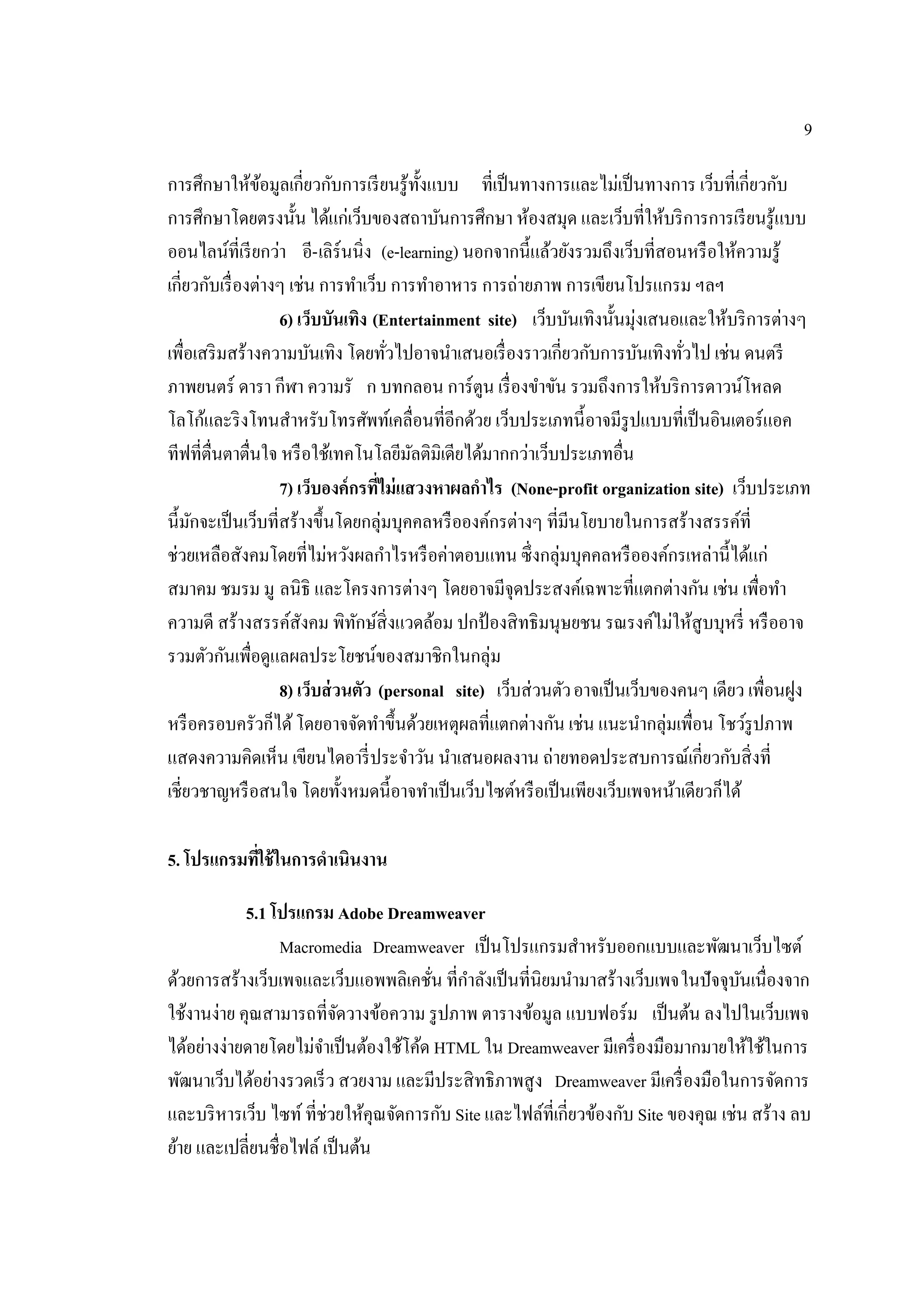 9
การศึกษาให้ข้อมูลเกี่ยวกับการเรียนรู้ทั้งแบบ ที่เป็นทางการและไม่เป็นทางการ เว็บที่เกี่ยวกับ
การศึกษาโดยตรงนั้น ได้แก่เว็บของสถาบันการศึกษา ห้องสมุด และเว็บที่ให้บริการการเรียนรู้แบบ
ออนไลน์ที่เรียกว่า อี-เลิร์นนิ่ง (e-learning) นอกจากนี้แล้วยังรวมถึงเว็บที่สอนหรือให้ความรู้
เกี่ยวกับเรื่องต่างๆ เช่น การทําเว็บ การทําอาหาร การถ่ายภาพ การเขียนโปรแกรม ฯลฯ
6) เว็บบันเทิง (Entertainment site) เว็บบันเทิงนั้นมุ่งเสนอและให้บริการต่างๆ
เพื่อเสริมสร้างความบันเทิง โดยทั่วไปอาจนําเสนอเรื่องราวเกี่ยวกับการบันเทิงทั่วไป เช่น ดนตรี
ภาพยนตร์ ดารา กีฬา ความรั ก บทกลอน การ์ตูน เรื่องขําขัน รวมถึงการให้บริการดาวน์โหลด
โลโก้และริงโทนสําหรับโทรศัพท์เคลื่อนที่อีกด้วย เว็บประเภทนี้อาจมีรูปแบบที่เป็นอินเตอร์แอค
ทีฟที่ตื่นตาตื่นใจ หรือใช้เทคโนโลยีมัลติมิเดียได้มากกว่าเว็บประเภทอื่น
7) เว็บองค์กรที่ไม่แสวงหาผลกําไร (None-profit organization site) เว็บประเภท
นี้มักจะเป็นเว็บที่สร้างขึ้นโดยกลุ่มบุคคลหรือองค์กรต่างๆ ที่มีนโยบายในการสร้างสรรค์ที่
ช่วยเหลือสังคมโดยที่ไม่หวังผลกําไรหรือค่าตอบแทน ซึ่งกลุ่มบุคคลหรือองค์กรเหล่านี้ได้แก่
สมาคม ชมรม มู ลนิธิ และโครงการต่างๆ โดยอาจมีจุดประสงค์เฉพาะที่แตกต่างกัน เช่น เพื่อทํา
ความดี สร้างสรรค์สังคม พิทักษ์สิ่งแวดล้อม ปกป้องสิทธิมนุษยชน รณรงค์ไม่ให้สูบบุหรี่ หรืออาจ
รวมตัวกันเพื่อดูแลผลประโยชน์ของสมาชิกในกลุ่ม
8) เว็บส่วนตัว (personal site) เว็บส่วนตัวอาจเป็นเว็บของคนๆ เดียว เพื่อนฝูง
หรือครอบครัวก็ได้โดยอาจจัดทําขึ้นด้วยเหตุผลที่แตกต่างกัน เช่น แนะนํากลุ่มเพื่อน โชว์รูปภาพ
แสดงความคิดเห็น เขียนไดอารี่ประจําวัน นําเสนอผลงาน ถ่ายทอดประสบการณ์เกี่ยวกับสิ่งที่
เชี่ยวชาญหรือสนใจ โดยทั้งหมดนี้อาจทําเป็นเว็บไซต์หรือเป็นเพียงเว็บเพจหน้าเดียวก็ได้
5. โปรแกรมที่ใช้ในการดําเนินงาน
5.1 โปรแกรม Adobe Dreamweaver
Macromedia Dreamweaver เป็นโปรแกรมสําหรับออกแบบและพัฒนาเว็บไซต์
ด้วยการสร้างเว็บเพจและเว็บแอพพลิเคชั่น ที่กําลังเป็นที่นิยมนํามาสร้างเว็บเพจในปัจจุบันเนื่องจาก
ใช้งานง่าย คุณสามารถที่จัดวางข้อความ รูปภาพ ตารางข้อมูล แบบฟอร์ม เป็นต้น ลงไปในเว็บเพจ
ได้อย่างง่ายดายโดยไม่จําเป็นต้องใช้โค้ด HTML ใน Dreamweaver มีเครื่องมือมากมายให้ใช้ในการ
พัฒนาเว็บได้อย่างรวดเร็ว สวยงาม และมีประสิทธิภาพสูง Dreamweaver มีเครื่องมือในการจัดการ
และบริหารเว็บ ไซท์ที่ช่วยให้คุณจัดการกับ Site และไฟล์ที่เกี่ยวข้องกับ Site ของคุณ เช่น สร้าง ลบ
ย้าย และเปลี่ยนชื่อไฟล์ เป็นต้น
 