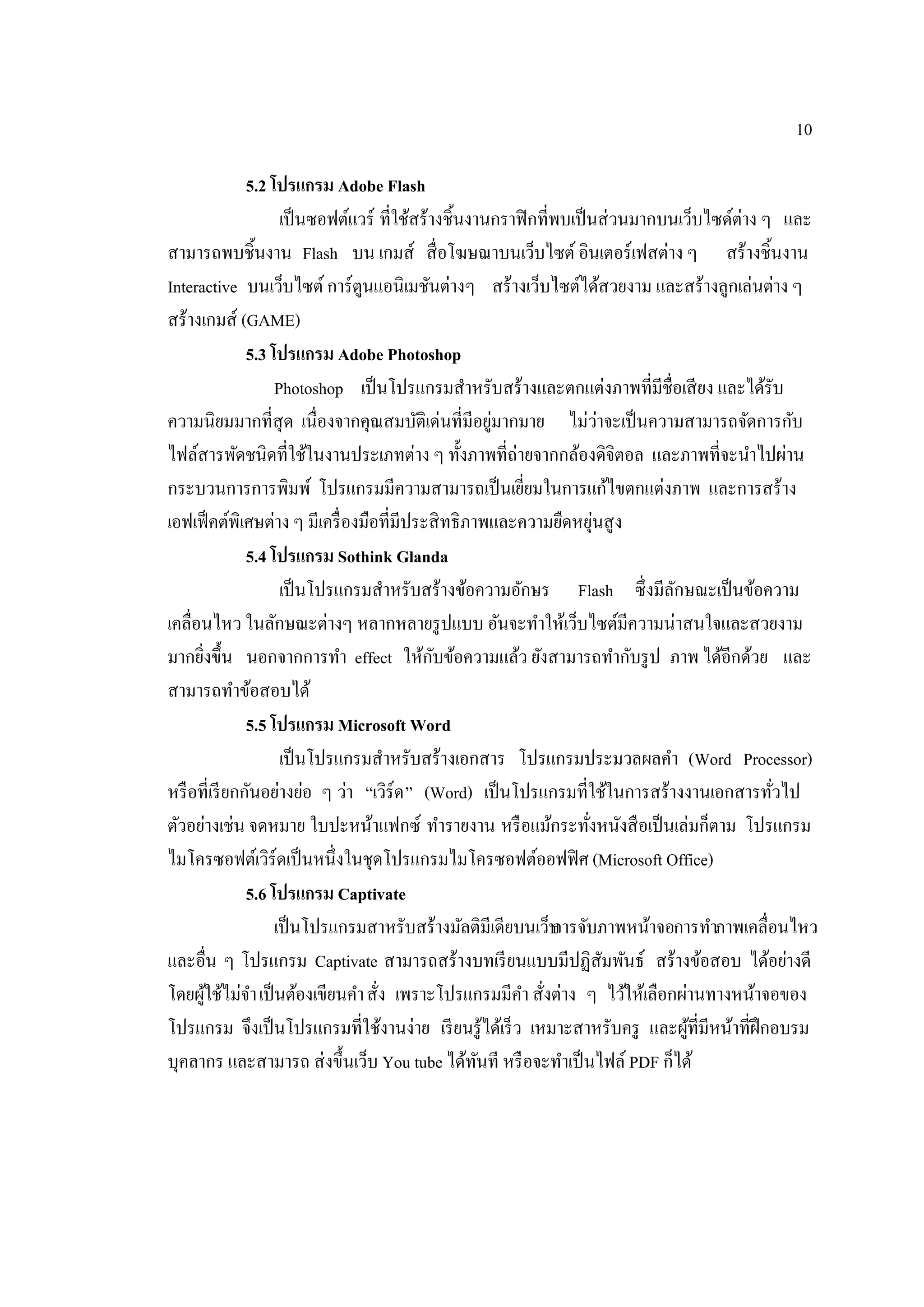 10
5.2 โปรแกรม Adobe Flash
เป็นซอฟต์แวร์ ที่ใช้สร้างชิ้นงานกราฟิกที่พบเป็นส่วนมากบนเว็บไซด์ต่าง ๆ และ
สามารถพบชิ้นงาน Flash บน เกมส์ สื่อโฆษณาบนเว็บไซต์อินเตอร์เฟสต่าง ๆ สร้างชิ้นงาน
Interactive บนเว็บไซต์การ์ตูนแอนิเมชันต่างๆ สร้างเว็บไซต์ได้สวยงาม และสร้างลูกเล่นต่าง ๆ
สร้างเกมส์ (GAME)
5.3 โปรแกรม Adobe Photoshop
Photoshop เป็นโปรแกรมสําหรับสร้างและตกแต่งภาพที่มีชื่อเสียง และได้รับ
ความนิยมมากที่สุด เนื่องจากคุณสมบัติเด่นที่มีอยู่มากมาย ไม่ว่าจะเป็นความสามารถจัดการกับ
ไฟล์สารพัดชนิดที่ใช้ในงานประเภทต่าง ๆ ทั้งภาพที่ถ่ายจากกล้องดิจิตอล และภาพที่จะนําไปผ่าน
กระบวนการการพิมพ์ โปรแกรมมีความสามารถเป็นเยี่ยมในการแก้ไขตกแต่งภาพ และการสร้าง
เอฟเฟ็คต์พิเศษต่าง ๆ มีเครื่องมือที่มีประสิทธิภาพและความยืดหยุ่นสูง
5.4 โปรแกรม Sothink Glanda
เป็นโปรแกรมสําหรับสร้างข้อความอักษร Flash ซึ่งมีลักษณะเป็นข้อความ
เคลื่อนไหว ในลักษณะต่างๆ หลากหลายรูปแบบ อันจะทําให้เว็บไซต์มีความน่าสนใจและสวยงาม
มากยิ่งขึ้น นอกจากการทํา effect ให้กับข้อความแล้ว ยังสามารถทํากับรูป ภาพ ได้อีกด้วย และ
สามารถทําข้อสอบได้
5.5 โปรแกรม Microsoft Word
เป็นโปรแกรมสําหรับสร้างเอกสาร โปรแกรมประมวลผลคํา (Word Processor)
หรือที่เรียกกันอย่างย่อ ๆ ว่า “เวิร์ด” (Word) เป็นโปรแกรมที่ใช้ในการสร้างงานเอกสารทั่วไป
ตัวอย่างเช่น จดหมาย ใบปะหน้าแฟกซ์ ทํารายงาน หรือแม้กระทั่งหนังสือเป็นเล่มก็ตาม โปรแกรม
ไมโครซอฟต์เวิร์ดเป็นหนึ่งในชุดโปรแกรมไมโครซอฟต์ออฟฟิศ (Microsoft Office)
5.6 โปรแกรม Captivate
เป็นโปรแกรมสาหรับสร้างมัลติมีเดียบนเว็บการจับภาพหน้าจอการทําภาพเคลื่อนไหว
และอื่น ๆ โปรแกรม Captivate สามารถสร้างบทเรียนแบบมีปฏิสัมพันธ์ สร้างข้อสอบ ได้อย่างดี
โดยผู้ใช้ไม่จําเป็นต้องเขียนคําสั่ง เพราะโปรแกรมมีคํา สั่งต่าง ๆ ไว้ให้เลือกผ่านทางหน้าจอของ
โปรแกรม จึงเป็นโปรแกรมที่ใช้งานง่าย เรียนรู้ได้เร็ว เหมาะสาหรับครู และผู้ที่มีหน้าที่ฝึกอบรม
บุคลากร และสามารถ ส่งขึ้นเว็บ You tube ได้ทันที หรือจะทําเป็นไฟล์ PDF ก็ได้
 
