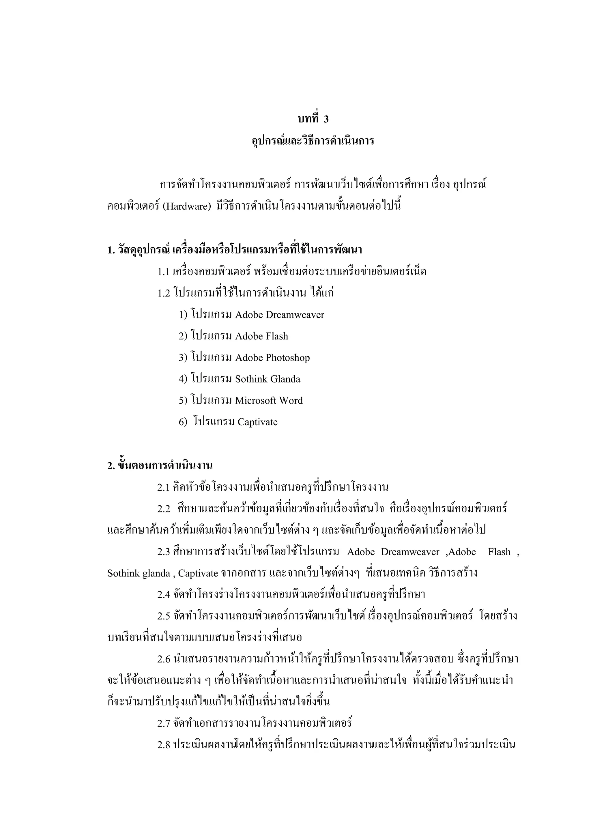 บทที่ 3
อุปกรณ์และวิธีการดําเนินการ
การจัดทําโครงงานคอมพิวเตอร์ การพัฒนาเว็บไซต์เพื่อการศึกษา เรื่อง อุปกรณ์
คอมพิวเตอร์ (Hardware) มีวิธีการดําเนินโครงงานตามขั้นตอนต่อไปนี้
1. วัสดุอุปกรณ์ เครื่องมือหรือโปรแกรมหรือที่ใช้ในการพัฒนา
1.1 เครื่องคอมพิวเตอร์ พร้อมเชื่อมต่อระบบเครือข่ายอินเตอร์เน็ต
1.2 โปรแกรมที่ใช้ในการดําเนินงาน ได้แก่
1) โปรแกรม Adobe Dreamweaver
2) โปรแกรม Adobe Flash
3) โปรแกรม Adobe Photoshop
4) โปรแกรม Sothink Glanda
5) โปรแกรม Microsoft Word
6) โปรแกรม Captivate
2. ขั้นตอนการดําเนินงาน
2.1 คิดหัวข้อโครงงานเพื่อนําเสนอครูที่ปรึกษาโครงงาน
2.2 ศึกษาและค้นคว้าข้อมูลที่เกี่ยวข้องกับเรื่องที่สนใจ คือเรื่องอุปกรณ์คอมพิวเตอร์
และศึกษาค้นคว้าเพิ่มเติมเพียงใดจากเว็บไซต์ต่าง ๆ และจัดเก็บข้อมูลเพื่อจัดทําเนื้อหาต่อไป
2.3 ศึกษาการสร้างเว็บไชต์โดยใช้โปรแกรม Adobe Dreamweaver ,Adobe Flash ,
Sothink glanda , Captivate จากอกสาร และจากเว็บไซต์ต่างๆ ที่เสนอเทคนิค วิธีการสร้าง
2.4 จัดทําโครงร่างโครงงานคอมพิวเตอร์เพื่อนําเสนอครูที่ปรึกษา
2.5 จัดทําโครงงานคอมพิวเตอร์การพัฒนาเว็บไชต์ เรื่องอุปกรณ์คอมพิวเตอร์ โดยสร้าง
บทเรียนที่สนใจตามแบบเสนอโครงร่างที่เสนอ
2.6 นําเสนอรายงานความก้าวหน้าให้ครูที่ปรึกษาโครงงานได้ตรวจสอบ ซึ่งครูที่ปรึกษา
จะให้ข้อเสนอแนะต่าง ๆ เพื่อให้จัดทําเนื้อหาและการนําเสนอที่น่าสนใจ ทั้งนี้เมื่อได้รับคําแนะนํา
ก็จะนํามาปรับปรุงแก้ไขแก้ไขให้เป็นที่น่าสนใจยิ่งขึ้น
2.7 จัดทําเอกสารรายงานโครงงานคอมพิวเตอร์
2.8 ประเมินผลงานโดยให้ครูที่ปรึกษาประเมินผลงานและให้เพื่อนผู้ที่สนใจร่วมประเมิน
 