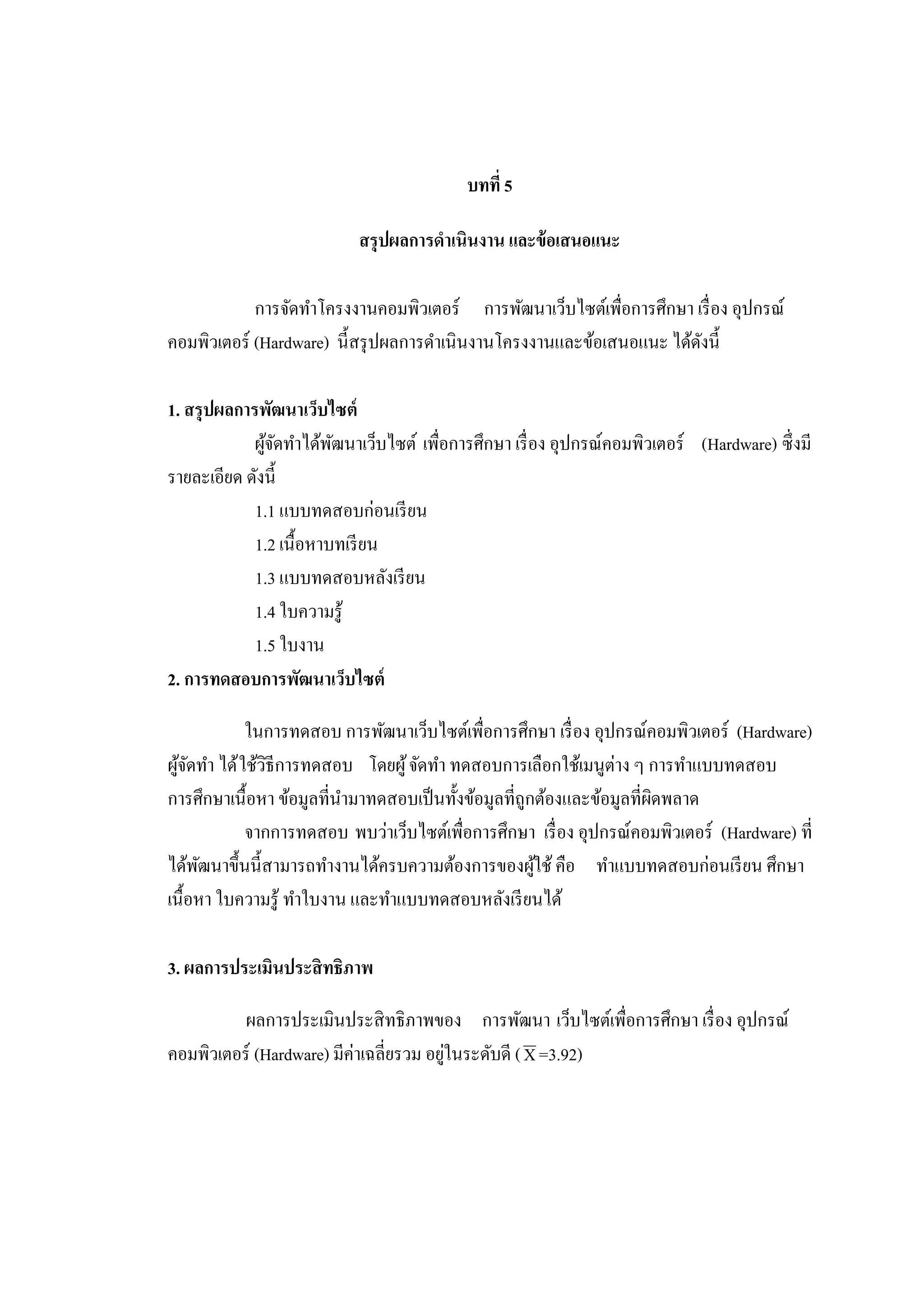 บทที่ 5
สรุปผลการดําเนินงาน และข้อเสนอแนะ
การจัดทําโครงงานคอมพิวเตอร์ การพัฒนาเว็บไซต์เพื่อการศึกษา เรื่อง อุปกรณ์
คอมพิวเตอร์ (Hardware) นี้สรุปผลการดําเนินงานโครงงานและข้อเสนอแนะ ได้ดังนี้
1. สรุปผลการพัฒนาเว็บไซต์
ผู้จัดทําได้พัฒนาเว็บไซต์ เพื่อการศึกษา เรื่อง อุปกรณ์คอมพิวเตอร์ (Hardware) ซึ่งมี
รายละเอียด ดังนี้
1.1 แบบทดสอบก่อนเรียน
1.2 เนื้อหาบทเรียน
1.3 แบบทดสอบหลังเรียน
1.4 ใบความรู้
1.5 ใบงาน
2. การทดสอบการพัฒนาเว็บไซต์
ในการทดสอบ การพัฒนาเว็บไซต์เพื่อการศึกษา เรื่อง อุปกรณ์คอมพิวเตอร์ (Hardware)
ผู้จัดทํา ได้ใช้วิธีการทดสอบ โดยผู้จัดทํา ทดสอบการเลือกใช้เมนูต่าง ๆ การทําแบบทดสอบ
การศึกษาเนื้อหา ข้อมูลที่นํามาทดสอบเป็นทั้งข้อมูลที่ถูกต้องและข้อมูลที่ผิดพลาด
จากการทดสอบ พบว่าเว็บไซต์เพื่อการศึกษา เรื่อง อุปกรณ์คอมพิวเตอร์ (Hardware) ที่
ได้พัฒนาขึ้นนี้สามารถทํางานได้ครบความต้องการของผู้ใช้คือ ทําแบบทดสอบก่อนเรียน ศึกษา
เนื้อหา ใบความรู้ ทําใบงาน และทําแบบทดสอบหลังเรียนได้
3. ผลการประเมินประสิทธิภาพ
ผลการประเมินประสิทธิภาพของ การพัฒนา เว็บไซต์เพื่อการศึกษา เรื่อง อุปกรณ์
คอมพิวเตอร์ (Hardware) มีค่าเฉลี่ยรวม อยู่ในระดับดี (X=3.92)
 