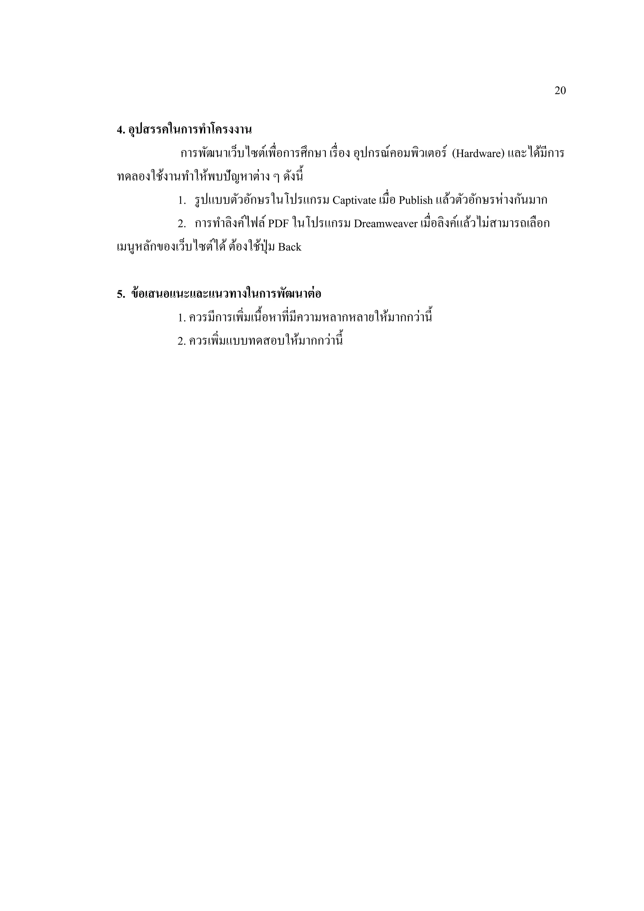 20
4. อุปสรรคในการทําโครงงาน
การพัฒนาเว็บไซต์เพื่อการศึกษา เรื่อง อุปกรณ์คอมพิวเตอร์ (Hardware) และได้มีการ
ทดลองใช้งานทําให้พบปัญหาต่าง ๆ ดังนี้
1. รูปแบบตัวอักษรในโปรแกรม Captivate เมื่อ Publish แล้วตัวอักษรห่างกันมาก
2. การทําลิงค์ไฟล์ PDF ในโปรแกรม Dreamweaver เมื่อลิงค์แล้วไม่สามารถเลือก
เมนูหลักของเว็บไซต์ได้ต้องใช้ปุ่ม Back
5. ข้อเสนอแนะและแนวทางในการพัฒนาต่อ
1. ควรมีการเพิ่มเนื้อหาที่มีความหลากหลายให้มากกว่านี้
2. ควรเพิ่มแบบทดสอบให้มากกว่านี้
 