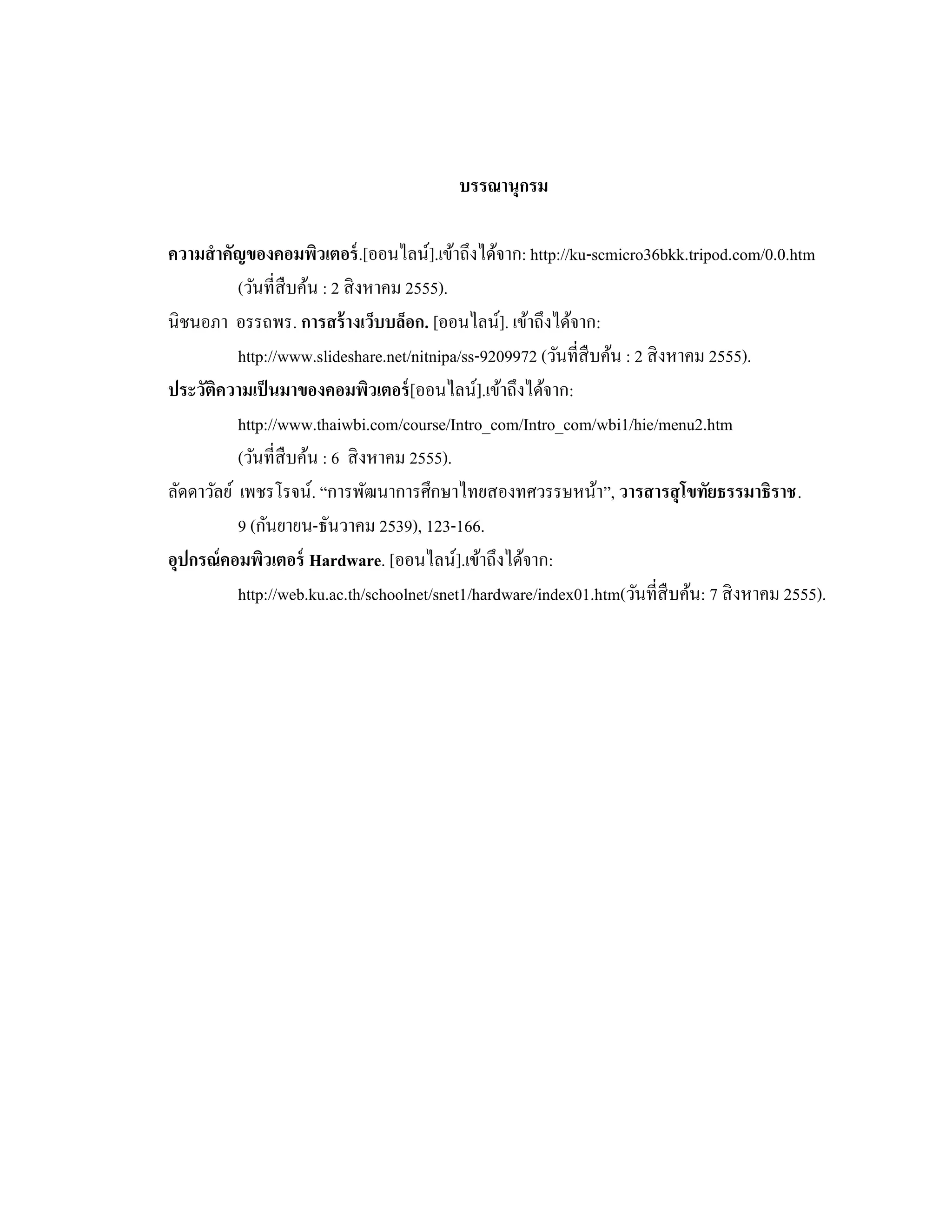 บรรณานุกรม
ความสําคัญของคอมพิวเตอร์.[ออนไลน์].เข้าถึงได้จาก: http://ku-scmicro36bkk.tripod.com/0.0.htm
(วันที่สืบค้น : 2 สิงหาคม 2555).
นิชนอภา อรรถพร. การสร้างเว็บบล็อก. [ออนไลน์]. เข้าถึงได้จาก:
http://www.slideshare.net/nitnipa/ss-9209972 (วันที่สืบค้น : 2 สิงหาคม 2555).
ประวัติความเป็นมาของคอมพิวเตอร์[ออนไลน์].เข้าถึงได้จาก:
http://www.thaiwbi.com/course/Intro_com/Intro_com/wbi1/hie/menu2.htm
(วันที่สืบค้น : 6 สิงหาคม 2555).
ลัดดาวัลย์ เพชรโรจน์. “การพัฒนาการศึกษาไทยสองทศวรรษหน้า”, วารสารสุโขทัยธรรมาธิราช.
9 (กันยายน-ธันวาคม 2539), 123-166.
อุปกรณ์คอมพิวเตอร์ Hardware. [ออนไลน์].เข้าถึงได้จาก:
http://web.ku.ac.th/schoolnet/snet1/hardware/index01.htm(วันที่สืบค้น: 7 สิงหาคม 2555).
 