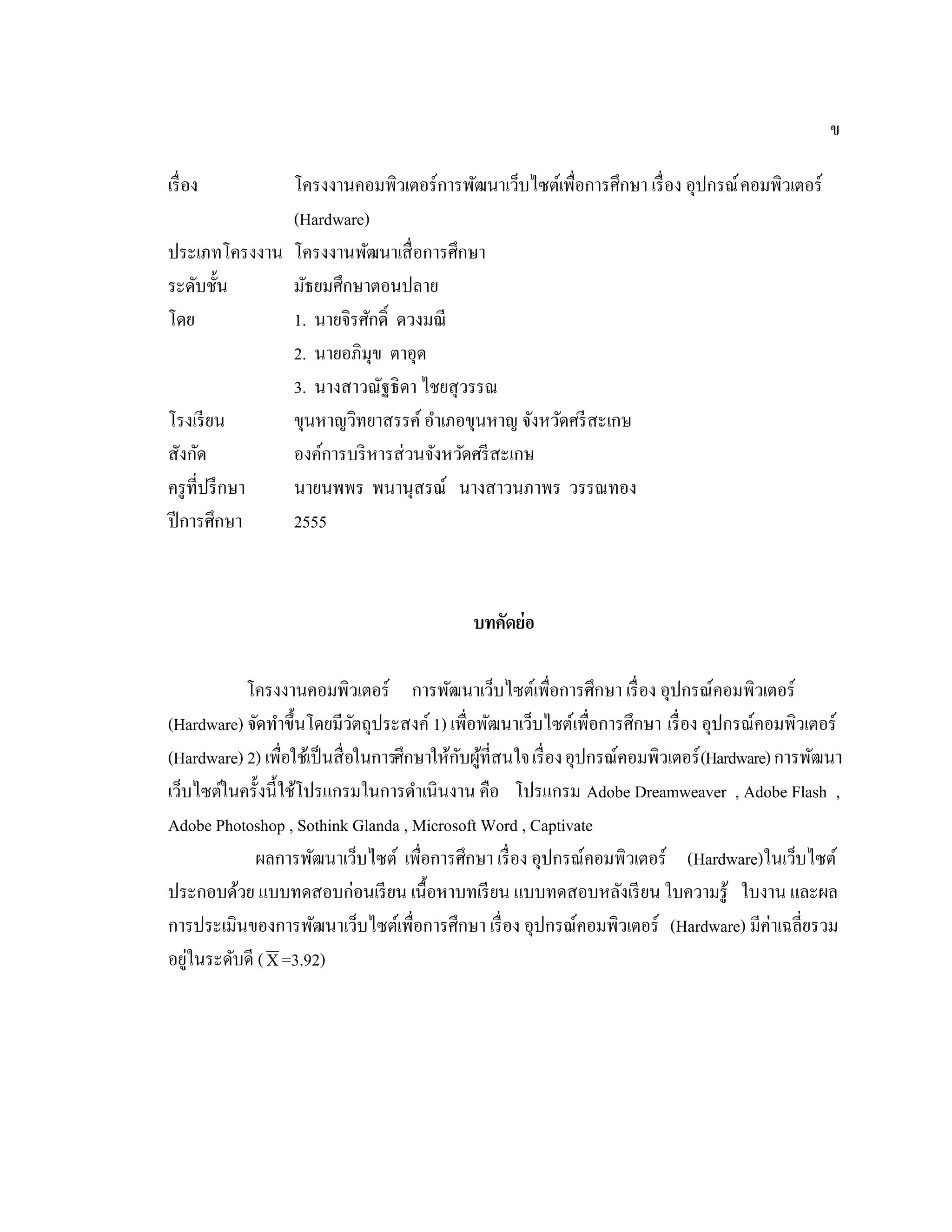 ข
เรื่อง โครงงานคอมพิวเตอร์การพัฒนาเว็บไซต์เพื่อการศึกษา เรื่อง อุปกรณ์คอมพิวเตอร์
(Hardware)
ประเภทโครงงาน โครงงานพัฒนาเสื่อการศึกษา
ระดับชั้น มัธยมศึกษาตอนปลาย
โดย 1. นายจิรศักดิ์ ดวงมณี
2. นายอภิมุข ตาอุด
3. นางสาวณัฐธิดา ไชยสุวรรณ
โรงเรียน ขุนหาญวิทยาสรรค์อําเภอขุนหาญ จังหวัดศรีสะเกษ
สังกัด องค์การบริหารส่วนจังหวัดศรีสะเกษ
ครูที่ปรึกษา นายนพพร พนานุสรณ์ นางสาวนภาพร วรรณทอง
ปีการศึกษา 2555
บทคัดย่อ
โครงงานคอมพิวเตอร์ การพัฒนาเว็บไซต์เพื่อการศึกษา เรื่อง อุปกรณ์คอมพิวเตอร์
(Hardware) จัดทําขึ้นโดยมีวัตถุประสงค์ 1) เพื่อพัฒนาเว็บไซต์เพื่อการศึกษา เรื่อง อุปกรณ์คอมพิวเตอร์
(Hardware) 2) เพื่อใช้เป็นสื่อในการศึกษาให้กับผู้ที่สนใจเรื่องอุปกรณ์คอมพิวเตอร์(Hardware)การพัฒนา
เว็บไซต์ในครั้งนี้ใช้โปรแกรมในการดําเนินงาน คือ โปรแกรม Adobe Dreamweaver , Adobe Flash ,
Adobe Photoshop , Sothink Glanda , Microsoft Word , Captivate
ผลการพัฒนาเว็บไซต์ เพื่อการศึกษา เรื่อง อุปกรณ์คอมพิวเตอร์ (Hardware)ในเว็บไซต์
ประกอบด้วย แบบทดสอบก่อนเรียน เนื้อหาบทเรียน แบบทดสอบหลังเรียน ใบความรู้ ใบงาน และผล
การประเมินของการพัฒนาเว็บไซต์เพื่อการศึกษา เรื่อง อุปกรณ์คอมพิวเตอร์ (Hardware) มีค่าเฉลี่ยรวม
อยู่ในระดับดี (X=3.92)
 