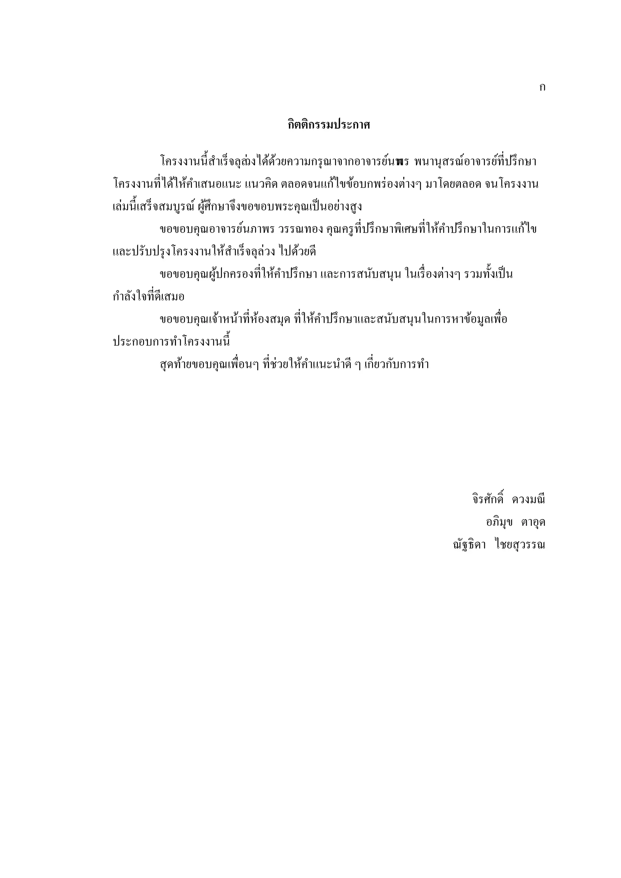 ก
กิตติกรรมประกาศ
โครงงานนี้สําเร็จลุล่วงได้ด้วยความกรุณาจากอาจารย์นพพร พนานุสรณ์อาจารย์ที่ปรึกษา
โครงงานที่ได้ให้คําเสนอแนะ แนวคิด ตลอดจนแก้ไขข้อบกพร่องต่างๆ มาโดยตลอด จนโครงงาน
เล่มนี้เสร็จสมบูรณ์ ผู้ศึกษาจึงขอขอบพระคุณเป็นอย่างสูง
ขอขอบคุณอาจารย์นภาพร วรรณทอง คุณครูที่ปรึกษาพิเศษที่ให้คําปรึกษาในการแก้ไข
และปรับปรุงโครงงานให้สําเร็จลุล่วง ไปด้วยดี
ขอขอบคุณผู้ปกครองที่ให้คําปรึกษา และการสนับสนุน ในเรื่องต่างๆ รวมทั้งเป็น
กําลังใจที่ดีเสมอ
ขอขอบคุณเจ้าหน้าที่ห้องสมุด ที่ให้คําปรึกษาและสนับสนุนในการหาข้อมูลเพื่อ
ประกอบการทําโครงงานนี้
สุดท้ายขอบคุณเพื่อนๆ ที่ช่วยให้คําแนะนําดี ๆ เกี่ยวกับการทํา
จิรศักดิ์ ดวงมณี
อภิมุข ตาอุด
ณัฐธิดา ไชยสุวรรณ
 