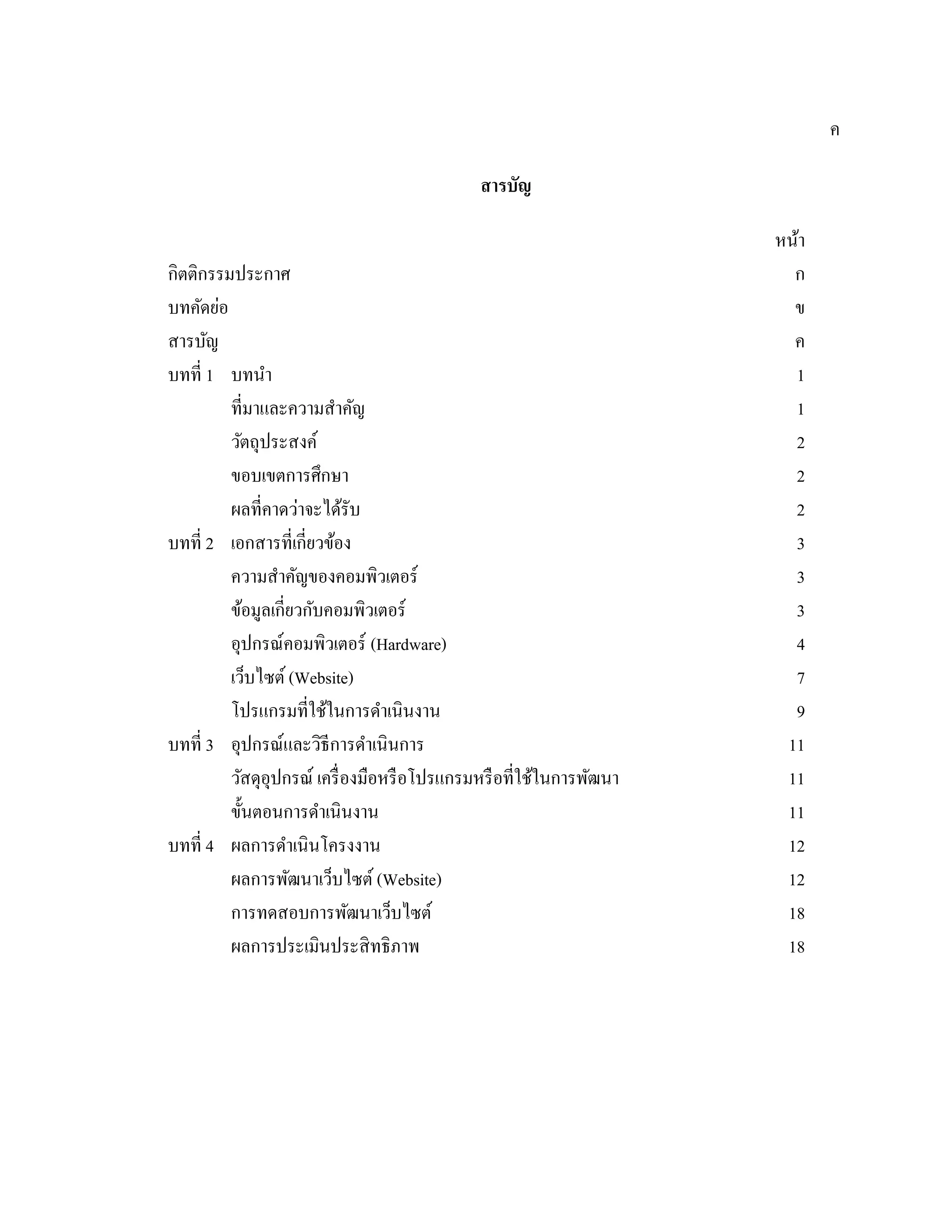 ค
สารบัญ
หน้า
กิตติกรรมประกาศ ก
บทคัดย่อ ข
สารบัญ ค
บทที่ 1 บทนํา 1
ที่มาและความสําคัญ 1
วัตถุประสงค์ 2
ขอบเขตการศึกษา 2
ผลที่คาดว่าจะได้รับ 2
บทที่ 2 เอกสารที่เกี่ยวข้อง 3
ความสําคัญของคอมพิวเตอร์ 3
ข้อมูลเกี่ยวกับคอมพิวเตอร์ 3
อุปกรณ์คอมพิวเตอร์ (Hardware) 4
เว็บไซต์ (Website) 7
โปรแกรมที่ใช้ในการดําเนินงาน 9
บทที่ 3 อุปกรณ์และวิธีการดําเนินการ 11
วัสดุอุปกรณ์ เครื่องมือหรือโปรแกรมหรือที่ใช้ในการพัฒนา 11
ขั้นตอนการดําเนินงาน 11
บทที่ 4 ผลการดําเนินโครงงาน 12
ผลการพัฒนาเว็บไซต์ (Website) 12
การทดสอบการพัฒนาเว็บไซต์ 18
ผลการประเมินประสิทธิภาพ 18
 