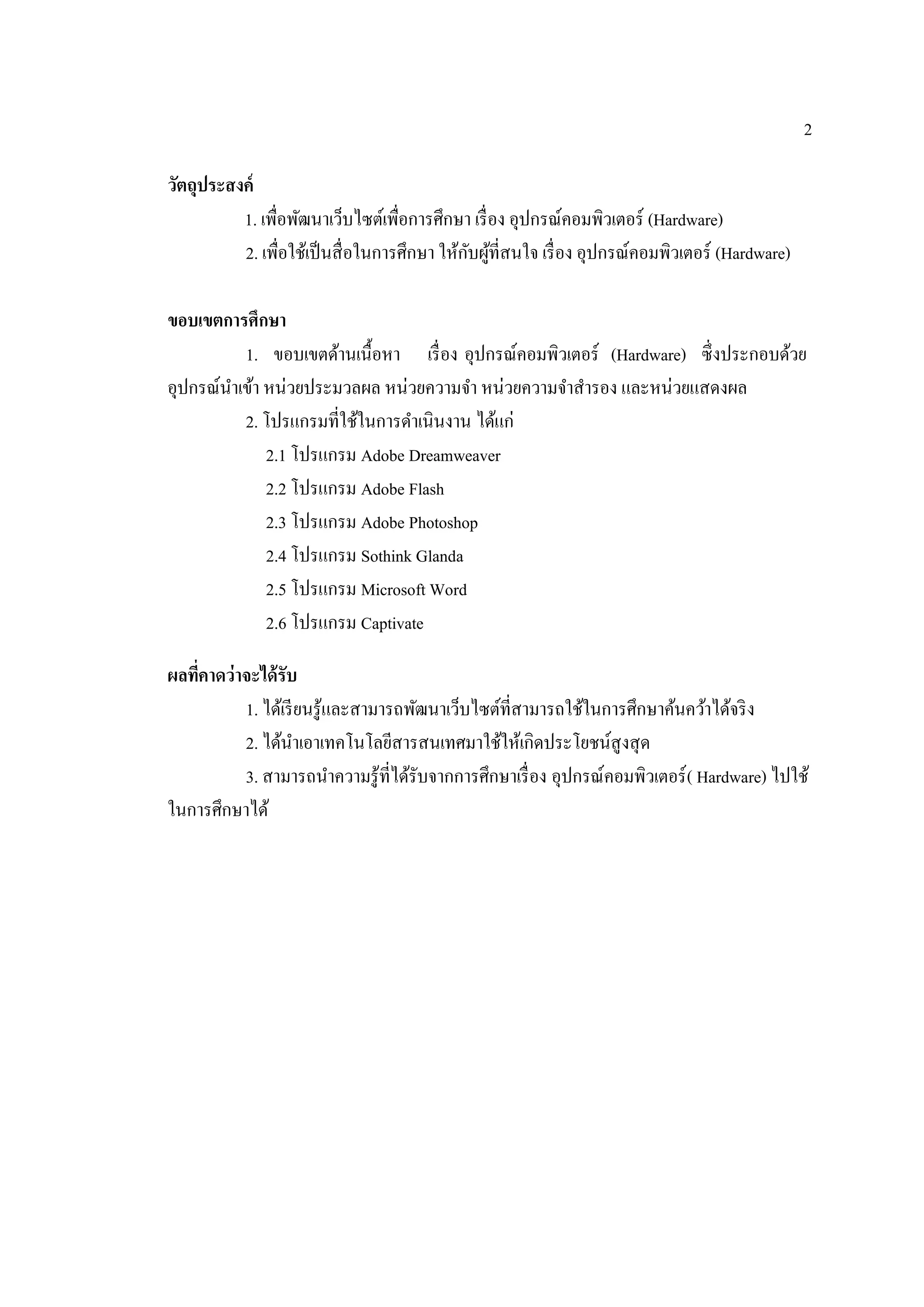 2
วัตถุประสงค์
1. เพื่อพัฒนาเว็บไซต์เพื่อการศึกษา เรื่อง อุปกรณ์คอมพิวเตอร์ (Hardware)
2. เพื่อใช้เป็นสื่อในการศึกษา ให้กับผู้ที่สนใจ เรื่อง อุปกรณ์คอมพิวเตอร์ (Hardware)
ขอบเขตการศึกษา
1. ขอบเขตด้านเนื้อหา เรื่อง อุปกรณ์คอมพิวเตอร์ (Hardware) ซึ่งประกอบด้วย
อุปกรณ์นําเข้า หน่วยประมวลผล หน่วยความจํา หน่วยความจําสํารอง และหน่วยแสดงผล
2. โปรแกรมที่ใช้ในการดําเนินงาน ได้แก่
2.1 โปรแกรม Adobe Dreamweaver
2.2 โปรแกรม Adobe Flash
2.3 โปรแกรม Adobe Photoshop
2.4 โปรแกรม Sothink Glanda
2.5 โปรแกรม Microsoft Word
2.6 โปรแกรม Captivate
ผลที่คาดว่าจะได้รับ
1. ได้เรียนรู้และสามารถพัฒนาเว็บไซต์ที่สามารถใช้ในการศึกษาค้นคว้าได้จริง
2. ได้นําเอาเทคโนโลยีสารสนเทศมาใช้ให้เกิดประโยชน์สูงสุด
3. สามารถนําความรู้ที่ได้รับจากการศึกษาเรื่อง อุปกรณ์คอมพิวเตอร์( Hardware) ไปใช้
ในการศึกษาได้
 