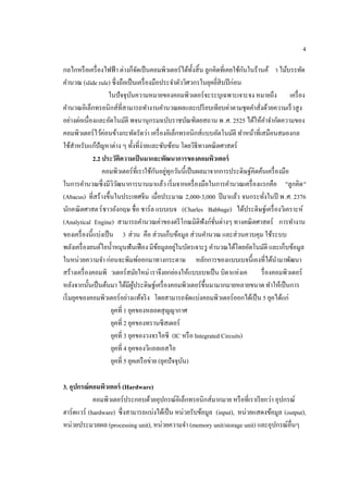 4
กลไกหรือเครื่องไฟฟ้า ต่างก็จัดเป็นคอมพิวเตอร์ได้ทั้งสิ้น ลูกคิดที่เคยใช้กันในร้านค้ า ไม้บรรทัด
คํานวณ (slide rule) ซึ่งถือเป็นเครื่องมือประจําตัววิศวกรในยุคยี่สิบปีก่อน
ในปัจจุบันความหมายของคอมพิวเตอร์จะระบุเฉพาะเจาะจง หมายถึง เครื่อง
คํานวณอิเล็กทรอนิกส์ที่สามารถทํางานคํานวณผลและเปรียบเทียบค่าตามชุดคําสั่งด้วยความเร็วสูง
อย่างต่อเนื่องและอัตโนมัติ พจนานุกรมฉบับราชบัณฑิตยสถาน พ.ศ. 2525 ได้ให้คําจํากัดความของ
คอมพิวเตอร์ไว้ค่อนข้างกะทัดรัดว่า เครื่องอิเล็กทรอนิกส์แบบอัตโนมัติ ทําหน้าที่เสมือนสมองกล
ใช้สําหรับแก้ปัญหาต่าง ๆ ทั้งที่ง่ายและซับซ้อน โดยวิธีทางคณิตศาสตร์
2.2 ประวัติความเป็นมาและพัฒนาการของคอมพิวเตอร์
คอมพิวเตอร์ที่เราใช้กันอยู่ทุกวันนี้เป็นผลมาจากการประดิษฐ์คิดค้นเครื่องมือ
ในการคํานวณซึ่งมีวิวัฒนาการนานมาแล้ว เริ่มจากเครื่องมือในการคํานวณเครื่องแรกคือ "ลูกคิด"
(Abacus) ที่สร้างขึ้นในประเทศจีน เมื่อประมาณ 2,000-3,000 ปีมาแล้ว จนกระทั่งในปี พ.ศ. 2376
นักคณิตศาสตร์ชาวอังกฤษ ชื่อ ชาร์ล แบบเบจ (Charles Babbage) ได้ประดิษฐ์เครื่องวิเคราะห์
(Analytical Engine) สามารถคํานวณค่าของตรีโกณมิติฟังก์ชั่นต่างๆ ทางคณิตศาสตร์ การทํางาน
ของเครื่องนี้แบ่งเป็น 3 ส่วน คือ ส่วนเก็บข้อมูล ส่วนคํานวณ และส่วนควบคุม ใช้ระบบ
พลังเครื่องยนต์ไอนํ้าหมุนฟันเฟือง มีข้อมูลอยู่ในบัตรเจาะรู คํานวณได้โดยอัตโนมัติ และเก็บข้อมูล
ในหน่วยความจํา ก่อนจะพิมพ์ออกมาทางกระดาษ หลักการของแบบเบจนี้เองที่ได้นํามาพัฒนา
สร้างเครื่องคอมพิ วเตอร์สมัยใหม่ เราจึงยกย่องให้แบบเบจเป็น บิดาแห่งเค รื่องคอมพิวเตอร์
หลังจากนั้นเป็นต้นมา ได้มีผู้ประดิษฐ์เครื่องคอมพิวเตอร์ขึ้นมามากมายหลายขนาด ทําให้เป็นการ
เริ่มยุคของคอมพิวเตอร์อย่างแท้จริง โดยสามารถจัดแบ่งคอมพิวเตอร์ออกได้เป็น 5 ยุคได้แก่
ยุคที่ 1 ยุคของหลอดสุญญากาศ
ยุคที่ 2 ยุคของทรานซีสเตอร์
ยุคที่ 3 ยุคของวงจรไอซี (IC หรือ Integrated Circuits)
ยุคที่ 4 ยุคของวิแอลเอสไอ
ยุคที่ 5 ยุคเครือข่าย (ยุคปัจจุบัน)
3. อุปกรณ์คอมพิวเตอร์ (Hardware)
คอมพิวเตอร์ประกอบด้วยอุปกรณ์อิเล็กทรอนิกส์มากมาย หรือที่เราเรียกว่า อุปกรณ์
ฮาร์ดแวร์ (hardware) ซึ่งสามารถแบ่งได้เป็น หน่วยรับข้อมูล (input), หน่วยแสดงข้อมูล (output),
หน่วยประมวลผล (processing unit), หน่วยความจํา (memory unit/storage unit) และอุปกรณ์อื่นๆ
 