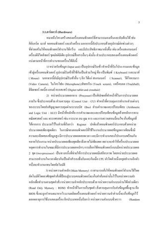 5
3.1.ฮาร์ดแวร์ (Hardware)
หมายถึงโครงสร้างของเครื่องคอมพิวเตอร์ที่สามารถมองเห็นและจับต้องได้เช่น
คีย์บอร์ด เมาส์ จอคอมพิวเตอร์ และตัวเครื่อง นอกจากนี้ยังประกอบด้วยอุปกรณ์ต่อพ่วงต่างๆ
ที่ช่วยเสริมให้คอมพิวเตอร์ทํางานได้กว้าง และมีประสิทธิภาพมากยิ่งขึ้น เช่น เครื่องสแกนเนอร์
เครื่องดิจิไตส์เซอร์ ชุดมัลติมีเดีย อุปกรณ์สื่อสารอื่นๆ ดังนั้น ส่วนประกอบของเครื่องคอมพิวเตอร์
แบ่งตามหน้าที่การทํางานของเครื่องได้ดังนี้
1) หน่วยรับข้อมูล (Input unit) เป็นอุปกรณ์รับเข้า ทําหน้าที่รับโปรแกรมและข้อมูล
เข้าสู่เครื่องคอมพิวเตอร์ อุปกรณ์รับเข้าที่ใช้กันเป็นส่วนใหญ่ คือ แป้นพิมพ์ ( Keyboard ) และเมาส์
( Mouse) นอกจากนี้ยังมีอุปกรณ์รับเข้าอื่น ๆ อีก ได้แก่ สแกนเนอร์ ( Scanner), วีดีโอคาเมรา
(Video Camera), ไมโครโฟน (Microphone),ทัชสกรีน (Touch screen), แทร็คบอล (Trackball),
ดิจิตเซอร์ เทเบิ้ล แอนด์ ครอสแชร์ (Digiter tablet and crosshair)
2) หน่วยประมวลผลกลาง (Processor) เป็นชิปเซตที่ทําหน้าที่ในการประมวลผล
ภายใน ซึ่งประกอบด้วย ส่วนควบคุม (Control Unit : CU) ทําหน้าที่ควบคุมการทํางานส่วนต่างๆ
ของระบบโดยส่งสัญญาณควบคุมผ่านระบบบัส (Bus) ส่วนคํานวณและเปรียบเทียบ (Arithmetic
and Logic Unit : ALU) มีหน้าที่หลักคือ การคํานวณและและเปรียบเทียบข้อมูลด้วยหลักการทาง
คณิตศาสตร์ และ ตรรกศาสตร์ เช่น การบวก ลบ คูณ หาร และการตรวจสอบเงื่อนไข เก็บข้อมูลที่
ได้จากการ ประมวลไว้ในส่วนที่เรียกว่า Register ปกติแล้วคอมพิวเตอร์ประกอบด้วยหน่วย
ประมวลผลเพียงชุดเดียว ในกรณีของคอมพิวเตอร์ที่ใช้ในงานประมวลผลข้อมูลดาวเทียมซึ่งมี
ความละเอียดของข้อมูลสูง มีการประมวลผลตลอดเวลา และมีการทํางานของโปรแกรมพร้อมกัน
หลายโปรแกรม หน่วยประมวลผลเพียงชุดเดียวจึงอาจไม่เพียงพอ เพราะจะทําให้เครื่องประมวลผล
หยุดการทํางานในขณะที่มีการประมวลผลหนักๆ การเลือกใช้คอมพิวเตอร์แบบมีหน่วยประมวลผล
2 ชุด (two-processor) เป็นทางหนึ่งที่ช่วยให้การประมวลผลมีเสถียรภาพ โดยหน่วยประมวลผล
สามารถทํางานในเวลาเดียวกันเป็นตัวสํารองซึ่งกันและกันเมื่อ CPU ตัวใดตัวหนึ่งหยุดทํางานอีกตัว
หนึ่งจะทํางานแทนโดยอัตโนมัติ
3) หน่วยความจําหลัก (Main Memory) เราสามารถสั่งให้คอมพิวเตอร์ทํางานได้โดย
อัตโนมัติโดยอาศัยชุดคําสั่งที่ป้อนสู่ระบบคอมพิวเตอร์จะเก็บคําสั่งเหล่านั้นไว้ในหน่วยความจํา
หลักเพื่อทํางานตามชุดคําสั่ง หน่วยความจําหลักประกอบด้วย หน่วยความจําแบบอ่านได้อย่างเดียว
(Read Only Memory : ROM) ทําหน้าที่ในการเก็บชุดคํา สั่งควบคุมการรับส่งข้อมูลพื้นฐาน คือ
BIOS ซึ่งจะถูกกําหนดมาจากโรงงานผลิตเครื่องคอมพิวเตอร์ หน่วยความจําส่วนนี้จะเก็บข้อมูลไว้
ตลอดอายุการใช้งานของเครื่อง อีกประเภทหนึ่งเรียกว่า หน่วยความจําแบบชั่วคราว (Random
 