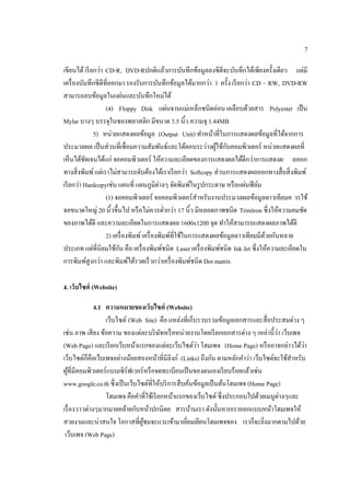 7
เขียนได้เรียกว่า CD-R, DVD-Rปกติแล้วการบันทึกข้อมูลลงซีดีจะบันทึกได้เพียงครั้งเดียว แต่มี
เครื่องบันทึกซีดีที่ออกมารองรับการบันทึกข้อมูลได้มากกว่า 1 ครั้ง เรียกว่า CD - RW, DVD-RW
สามารถลบข้อมูลในแผ่นและบันทึกใหม่ได้
(4) Floppy Disk แผ่นจานแม่เหล็กชนิดอ่อน เคลือบด้วยสาร Polyester เป็น
Mylar บางๆ บรรจุในซองพลาสติก มีขนาด 3.5 นิ้ว ความจุ 1.44MB
5) หน่วยแสดงผลข้อมูล (Output Unit) ทําหน้าที่ในการแสดงผลข้อมูลที่ได้จากการ
ประมวลผล เป็นส่วนที่เชื่อมความสัมพันธ์และโต้ตอบระว่างผู้ใช้กับคอมพิวเตอร์ หน่วยแสดงผลที่
เห็นได้ชัดเจนได้แก่ จอคอมพิวเตอร์ ให้ความละเอียดของการแสดงผลได้ดีกว่าการแสดงผ ลออก
ทางสิ่งพิมพ์แต่เราไม่สามารถจับต้องได้เราเรียกว่า Softcopy ส่วนการแสดงผลออกทางสื่อสิ่งพิมพ์
เรียกว่า Hardcopyเช่น แผนที่ แผนภูมิต่างๆ จัดพิมพ์ในรูปกระดาษ หรือแผ่นฟิล์ม
(1) จอคอมพิวเตอร์ จอคอมพิวเตอร์สําหรับงานประมวลผลข้อมูลดาวเทียมค วรใช้
จอขนาดใหญ่ 20 นิ้วขึ้นไป หรือไม่ควรตํ่ากว่า 17 นิ้ว มีหลอดภาพชนิด Trinitron ซึ่งให้ความคมชัด
ของภาพได้ดี และความละเอียดในการแสดงผล 1600x1200 จุด ทําให้สามารถแสดงผลภาพได้ดี
2) เครื่องพิมพ์เครื่องพิมพ์ที่ใช้ในการแสดงผลข้อมูลดาวเทียมมีด้วยกันหลาย
ประเภท แต่ที่นิยมใช้กัน คือ เครื่องพิมพ์ชนิด Laser เครื่องพิมพ์ชนิด Ink Jet ซึ่งให้ความละเอียดใน
การพิมพ์สูงกว่า และพิมพ์ได้รวดเร็วกว่าเครื่องพิมพ์ชนิด Dot matrix
4. เว็บไซต์ (Website)
4.1 ความหมายของเว็บไซต์ (Website)
เว็บไซต์ (Web Site) คือ แหล่งที่เก็บรวบรวมข้อมูลเอกสารและสื่อประสมต่าง ๆ
เช่น ภาพ เสียง ข้อความ ของแต่ละบริษัทหรือหน่วยงานโดยเรียกเอกสารต่าง ๆ เหล่านี้ว่า เว็บเพจ
(Web Page) และเรียกเว็บหน้าแรกของแต่ละเว็บไซต์ว่า โฮมเพจ (Home Page) หรืออาจกล่าวได้ว่า
เว็บไซต์ก็คือเว็บเพจอย่างน้อยสองหน้าที่มีลิงก์ (Links) ถึงกัน ตามหลักคําว่า เว็บไซต์จะใช้สําหรับ
ผู้ที่มีคอมพิวเตอร์แบบเซิร์ฟเวอร์หรือจดทะเบียนเป็นของตนเองเรียบร้อยแล้วเช่น
www.google.co.th ซึ่งเป็นเว็บไซต์ที่ให้บริการสืบค้นข้อมูลเป็นต้นโฮมเพจ (Home Page)
โฮมเพจ คือคําที่ใช้เรียกหน้าแรกของเว็บไซต์ซึ่งประกอบไปด้วยเมนูต่างๆและ
เรื่องราวต่างๆมากมายคล้ายกับหน้าปกนิตย สารบ้านเรา ดังนั้นหากเราออกแบบหน้าโฮมเพจให้
สวยงามและน่าสนใจ โอกาสที่ผู้ชมจะแวะเข้ามาเยี่ยมเยียนโฮมเพจของ เราก็จะยิ่งมากตามไปด้วย
เว็บเพจ (Web Page)
 