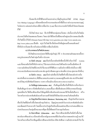 8
เว็บเพจ คือ คําที่ใช้เรียกหน้าเอกสารต่างๆ ที่อยู่ในรูปแบบไฟล์ HTML (Hyper
Text Markup Language) เปรียบเสมือนหน้ากระดาษแต่ละหน้าที่มีเรื่องราวต่างๆมากมายบรรจุอยู่
ในนิตรสาร แต่แตกต่างกันตรงที่มีการเชื่อมโยง (Link) ซึ่งเราสามารถคลิกไปที่หน้าใดของโฮมเพจ
ก็ได้
เว็บไซต์ (Web Site) คือ คําที่ใช้เรียกกลุ่มของเว็บเพจ ( ดังนั้นภายในเว็บไซต์จะ
ประกอบไปด้วยโฮมเพจและเว็บเพจ ) โดยเรามักใช้เรียกเว็บที่มีขนาดใหญ่และมีการจดทะเบียนชื่อ
เว็บไซต์นั้นๆไว้แล้ว (Domain Name) เช่น http://www.geocities.com ,http://www.sanook.com,
http://www.yahoo.com เป็นต้น สรุป เว็บไซต์คือ ชื่อเรียกหรือที่อยู่ของเครื่องคอมพิวเตอร์
ที่ให้บริการเว็บเพจ คือ หน้าแต่ละหน้าที่มีการเชื่อมโยงถึงกัน
4.2 ประเภทของเว็บไซต์(Website)
เว็บไซต์สามารถแบ่งออกได้เป็นกลุ่มใหญ่ๆ ได้ 8 ประเภทตามลักษณะของเนื้อหา
และรูปแบบของเว็บไซต์กลุ่มเว็บทั้ง 8 ประเภท
1) เว็บท่า (Portal site)เว็บท่านั้นอาจเรียกอีกชื่อหนึ่งได้ว่าเว็บวาไรตี้ (variety
web) ซึ่งหมายถึงเว็บที่ให้บริการต่างๆ ไว้มากมาย มักประกอบไปด้วยบริการเครื่องมือค้นหา ที่
รวบรวมลิงค์ของเว็บไซต์ที่น่าสนใจไว้มากมายให้ได้ค้นหา รวมถึงบริการที่เกี่ยวกับเรื่องราวที่มี
สาระและบันเทิงหลากหลายประเภท เช่น ดูหนัง ฟังเพลง ดูดวง ท่องเที่ยว ITเกม สุขภาพ หรืออื่นๆ
2) เว็บข่าว (News site)เว็บข่าวมักเป็นเว็บไซต์ที่สร้างขึ้นโดยองค์กรข่าวหรือ
สถาบันสื่อสารมวลชนต่างๆ ที่มีสื่อมวลชนประเภทต่างๆ ของตนอยู่เป็นหลัก เช่น สถานีโทรทัศน์
สถานีวิทยุ หนังสือพิมพ์นิตยสาร วารสาร หรือแม้กระทั่งกระทรวง ทบวง กรมต่างๆ
3) เว็บข้อมูล (Information site) เว็บข้อมูลนั้นเป็นเว็บที่ให้บริการเกี่ยวกับการ
สืบค้นข้อมูล ข่าวสาร หรือข้อเท็จจริงต่างๆ ตนเองขึ้นมา เพื่อเป็นช่องทางให้ประชาชนหรือกลุ่ม
บุคคลที่สนใจ ได้เข้ามาศึกษาค้นคว้าข้อมูลที่เกี่ยวข้องกับองค์กรของตนได้อีกทั้งยังเป็นการ สร้าง
โอกาสในการประชาสัมพันธ์และสร้างความเข้าใจอันดีให้เกิดแก่ประชาชนในสังคมอีกด้วย
4) เว็บธุรกิจหรือการตลาด (Business/ Marketing site) เว็บธุรกิจหรือการตลาด
เป็นเว็บไซต์ที่มักสร้างขึ้นโดยองค์กรธุรกิจต่างๆ มีจุดมุ่งหมายหลักในการประชาสัมพันธ์องค์กร
และเพิ่มผลกําไรทางการค้า โดยเนื้อหาส่วนใหญ่หรือเกือบทั้งหมดมักจะเป็นการนําเสนอที่มีความ
น่าสนใจและตรงใจกลุ่มเป้าหมายมากที่สุด ทั้งนี้เพื่อผลกําไรทางธุรกิจนั่นเอง
5) เว็บการศึกษา (Education site) เว็บการศึกษามักเป็นเว็บที่สร้างขึ้นโดย
สถาบันการศึกษาต่างๆ หรือองค์กรทั้งภาครัฐและเอกชนที่มีนโยบายในการเผยแพร่ความรู้ และให้
โอกาสในการค้นคว้าหาข้อมูลเพื่อการศึกษาแก่นักเรียน นิสิต นักศึกษา รวมถึงประชาชนทั่วไป เว็บ
 
