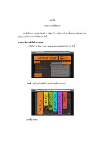 บทที่ 4
ผลการดําเนินโครงงาน
การจัดทําโครงงานคอมพิวเตอร์ การพัฒนาเว็บไซต์เพื่อการศึกษา เรื่อง อุปกรณ์คอมพิวเตอร์
(Hardware)มีผลการดําเนินโครงงาน ดังนี้
1. ผลการพัฒนาเว็บไซต์ (Website)
1.1 เปิดเว็บไซต์ http://www.kws.ac.th/comp จะ1ปรากฏหน้าจอ ดังนี้
ภาพที่ 1 หน้าจอเว็บไซต์เรื่อง คอมพิวเตอร์ (Hardware)
ภาพที่ 2 MENU
 