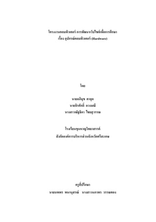 โครงงานคอมพิวเตอร์ การพัฒนาเว็บไซต์เพื่อการศึกษา
เรื่อง อุปกรณ์คอมพิวเตอร์ (Hardware)
โดย
นายอภิมุข ตาอุด
นายจิรศักดิ์ ดวงมณี
นางสาวณัฐธิดา ไชยสุวรรณ
โรงเรียนขุนหาญวิทยาสรรค์
สังกัดองค์การบริหารส่วนจังหวัดศรีสะเกษ
ครูที่ปรึกษา
นายนพพร พนานุสรณ์ นางสาวนภาพร วรรณทอง
 