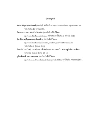 บรรณานุกรม
ความสําคัญของคอมพิวเตอร์.[ออนไลน์].เข้าถึงได้จาก: http://ku-scmicro36bkk.tripod.com/0.0.htm
(วันที่สืบค้น : 2 สิงหาคม 2555).
นิชนอภา อรรถพร. การสร้างเว็บบล็อก. [ออนไลน์]. เข้าถึงได้จาก:
http://www.slideshare.net/nitnipa/ss-9209972 (วันที่สืบค้น : 2 สิงหาคม 2555).
ประวัติความเป็นมาของคอมพิวเตอร์[ออนไลน์].เข้าถึงได้จาก:
http://www.thaiwbi.com/course/Intro_com/Intro_com/wbi1/hie/menu2.htm
(วันที่สืบค้น : 6 สิงหาคม 2555).
ลัดดาวัลย์ เพชรโรจน์. “การพัฒนาการศึกษาไทยสองทศวรรษหน้า”, วารสารสุโขทัยธรรมาธิราช.
9 (กันยายน-ธันวาคม 2539), 123-166.
อุปกรณ์คอมพิวเตอร์ Hardware. [ออนไลน์].เข้าถึงได้จาก:
http://web.ku.ac.th/schoolnet/snet1/hardware/index01.htm(วันที่สืบค้น: 7 สิงหาคม 2555).
 