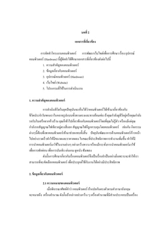 บทที่ 2
เอกสารที่เกี่ยวข้อง
การจัดทําโครงงานคอมพิวเตอร์ การพัฒนาเว็บไซต์เพื่อการศึกษา เรื่อง อุปกรณ์
คอมพิวเตอร์ (Hardware) นี้ผู้จัดทําได้ศึกษาเอกสารที่เกี่ยวข้องดังต่อไปนี้
1. ความสําคัญของคอมพิวเตอร์
2. ข้อมูลเกี่ยวกับคอมพิวเตอร์
3. อุปกรณ์คอมพิวเตอร์ (Hardware)
4. เว็บไซต์ (Website)
5. โปรแกรมที่ใช้ในการดําเนินงาน
1. ความสําคัญของคอมพิวเตอร์
การดําเนินชีวิตในยุคปัจจุบันจะเห็นได้ว่าคอมพิวเตอร์ได้เข้ามาเกี่ยวข้องกับ
ชีวิตประจําวันของเราในหลายรูปแบบทั้งทางตรงและทางอ้อมเช่น ถ้าคุณกําลังดูทีวีอยู่หรือคุณกําลัง
รอรับใบเสร็จจากห้างร้าน คุณก็เข้าไปเกี่ยวข้องกับคอมพิวเตอร์โดยที่คุณไม่รู้ตัว หรือแม้แต่คุณ
กําลังรอสัญญาณไฟเขียวอยู่ตรงสี่แยก สัญญาณไฟก็ถูกควบคุมโดยคอมพิวเตอร์ เช่นกัน กิจกรรม
ต่างๆนี้ต้องพึ่งพาคอมพิวเตอร์เข้ามาช่วยแทบทั้งสิ้น ปัจจุบันพัฒนาการด้านคอมพิวเตอร์ก้าวหน้า
ไปอย่างรวดเร็วทําให้มีขนาดและราคาลดลง ในขณะที่ประสิทธิภาพการทํางานเพิ่มขึ้น ทําให้มี
การนําคอมพิวเตอร์มาใช้ในงานต่างๆ อย่างกว้างขวาง หรือแม้กระทั่งการนําคอมพิวเตอร์มาใช้
เพื่อการพักผ่อน เพื่อการบันเทิง เล่นเกม ดูหนัง ฟังเพลง
ดังนั้นการศึกษาเกี่ยวกับเรื่องคอมพิวเตอร์จึงเป็นเรื่องจําเป็นอย่างยิ่งเพราะจะทําให้เรา
สามารถที่จะคัดเลือกคอมพิวเตอร์ เพื่อประยุกต์ใช้กับงานได้อย่างมีประสิทธิภาพ
2. ข้อมูลเกี่ยวกับคอมพิวเตอร์
2.1 ความหมายของคอมพิวเตอร์
เมื่อพิจารณาศัพท์คําว่า คอมพิวเตอร์ ถ้าแปลกันตรงตัวตามคําภาษาอังกฤษ
จะหมายถึง เครื่องคํานวณ ดังนั้นถ้ากล่าวอย่างกว้าง ๆ เครื่องคํานวณที่มีส่วนประกอบเป็นเครื่อง
 
