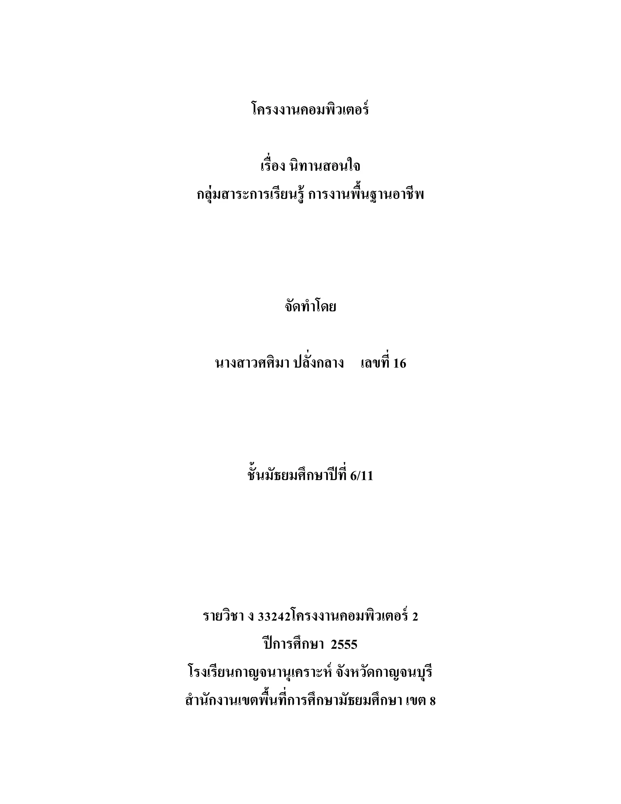 โครงงานคอมพิวเตอร์
เรื่อง นิทานสอนใจ
กลุ่มสาระการเรียนรู้ การงานพื้นฐานอาชีพ
จัดทําโดย
นางสาวศศิมา ปลั่งกลาง เลขที่ 16
ชั้นมัธยมศึกษาปีที่ 6/11
รายวิชา ง 33242โครงงานคอมพิวเตอร์ 2
ปีการศึกษา 2555
โรงเรียนกาญจนานุเคราะห์ จังหวัดกาญจนบุรี
สํานักงานเขตพื้นที่การศึกษามัธยมศึกษา เขต 8
 