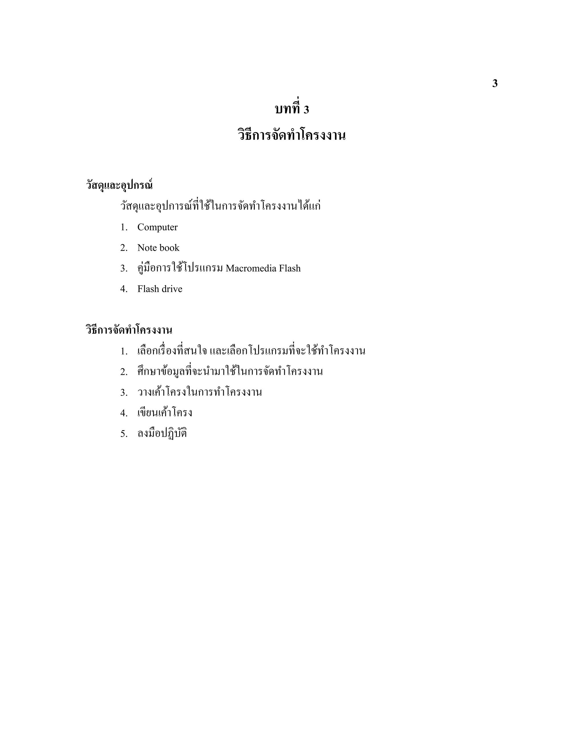 3
บทที่ 3
วิธีการจัดทําโครงงาน
วัสดุและอุปกรณ์
วัสดุและอุปการณ์ที่ใช้ในการจัดทําโครงงานได้แก่
1. Computer
2. Note book
3. คู่มือการใช้โปรแกรม Macromedia Flash
4. Flash drive
วิธีการจัดทําโครงงาน
1. เลือกเรื่องที่สนใจ และเลือกโปรแกรมที่จะใช้ทําโครงงาน
2. ศึกษาข้อมูลที่จะนํามาใช้ในการจัดทําโครงงาน
3. วางเค้าโครงในการทําโครงงาน
4. เขียนเค้าโครง
5. ลงมือปฏิบัติ
 