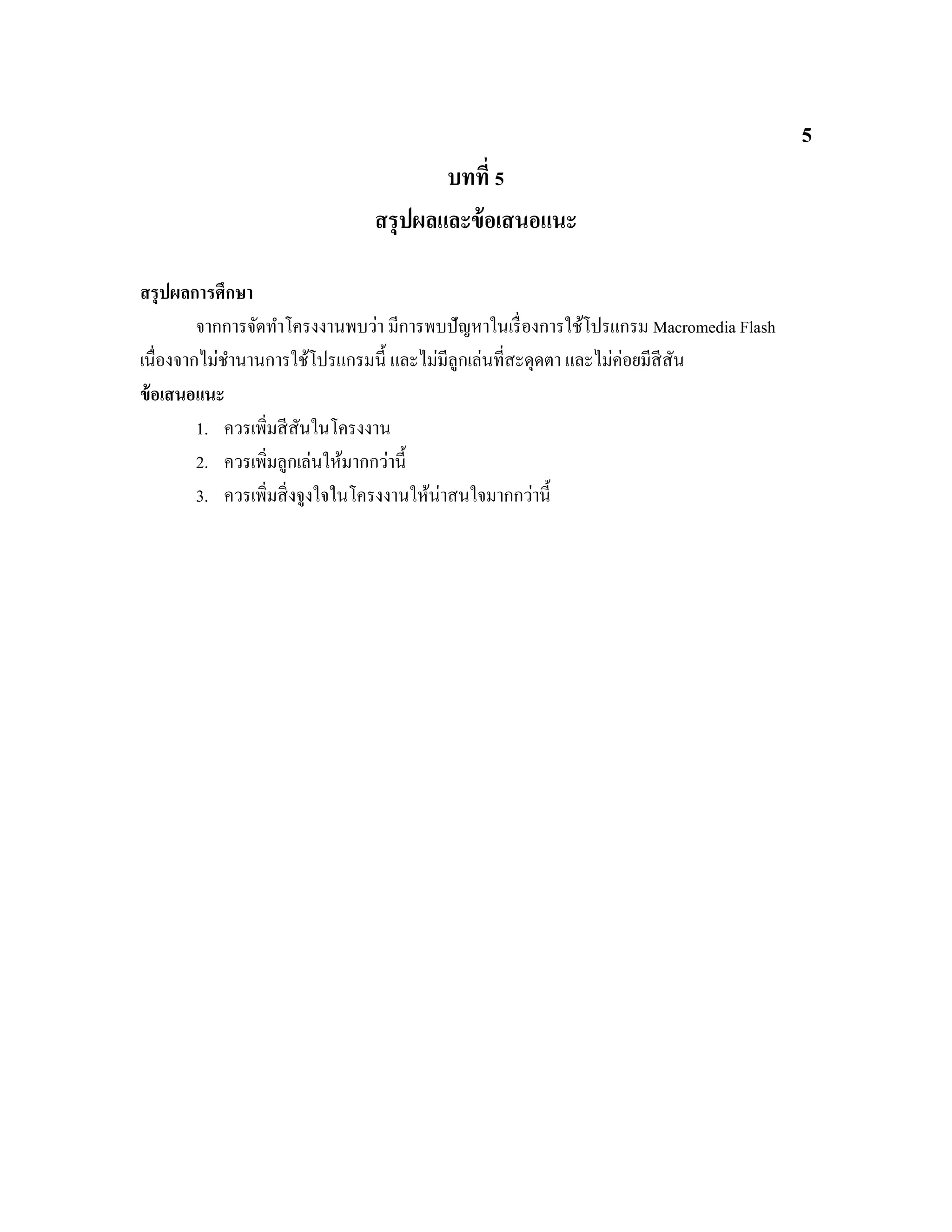5
บทที่ 5
สรุปผลและข้อเสนอแนะ
สรุปผลการศึกษา
จากการจัดทําโครงงานพบว่า มีการพบปัญหาในเรื่องการใช้โปรแกรม Macromedia Flash
เนื่องจากไม่ชํานานการใช้โปรแกรมนี้ และไม่มีลูกเล่นที่สะดุดตา และไม่ค่อยมีสีสัน
ข้อเสนอแนะ
1. ควรเพิ่มสีสันในโครงงาน
2. ควรเพิ่มลูกเล่นให้มากกว่านี้
3. ควรเพิ่มสิ่งจูงใจในโครงงานให้น่าสนใจมากกว่านี้
 