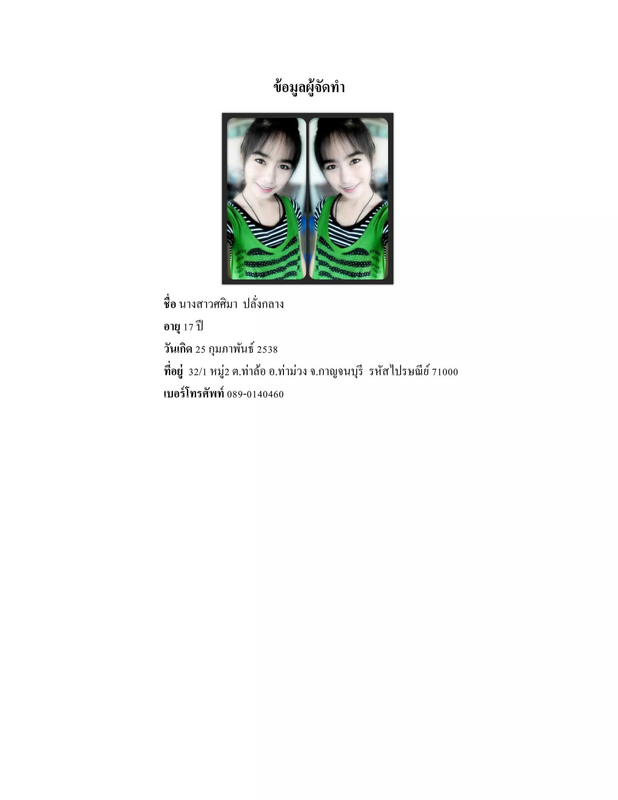 ข้อมูลผู้จัดทํา
ชื่อ นางสาวศศิมา ปลั่งกลาง
อายุ 17 ปี
วันเกิด 25 กุมภาพันธ์ 2538
ที่อยู่ 32/1 หมู่2 ต.ท่าล้อ อ.ท่าม่วง จ.กาญจนบุรี รหัสไปรษณีย์71000
เบอร์โทรศัพท์ 089-0140460
 