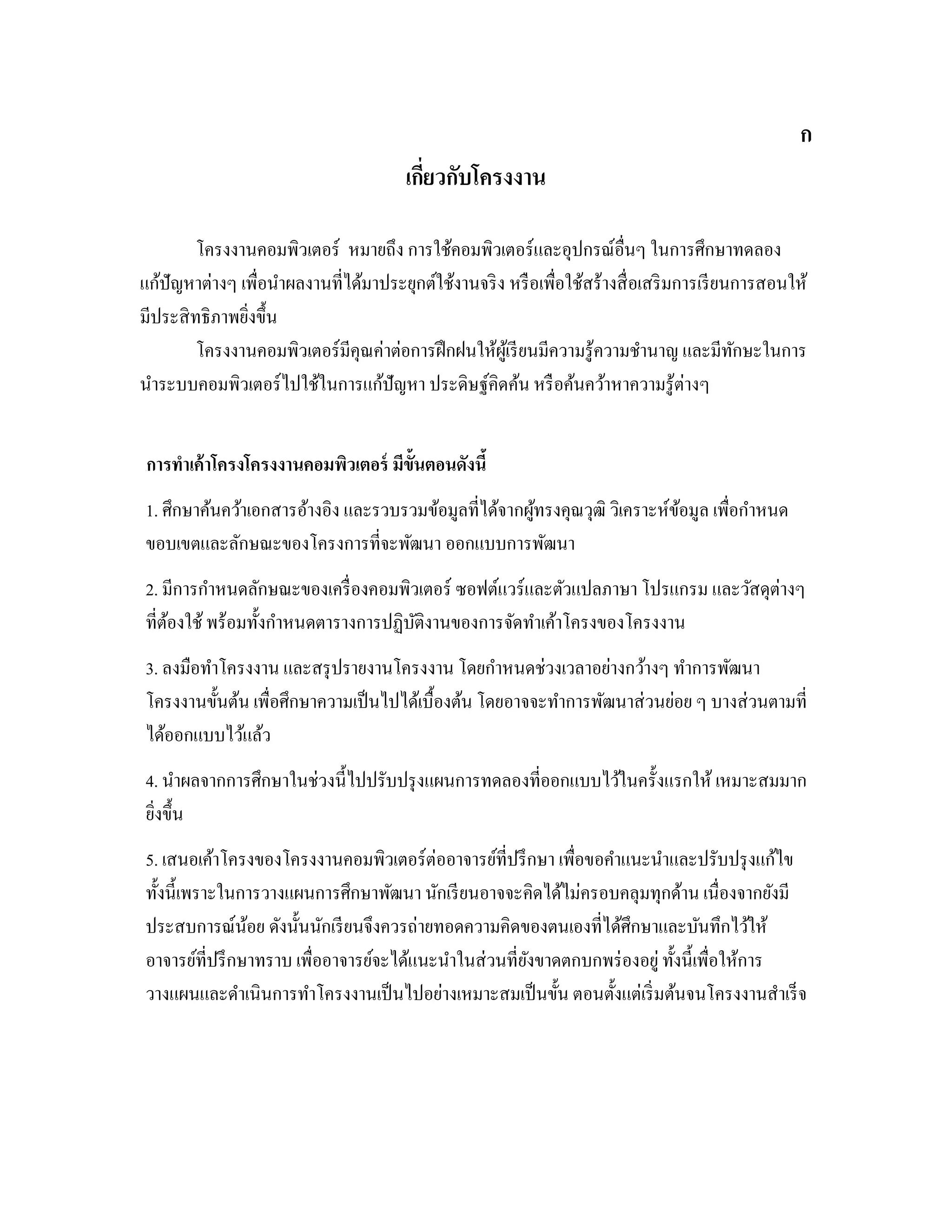 ก
เกี่ยวกับโครงงาน
โครงงานคอมพิวเตอร์ หมายถึง การใช้คอมพิวเตอร์และอุปกรณ์อื่นๆ ในการศึกษาทดลอง
แก้ปัญหาต่างๆ เพื่อนําผลงานที่ได้มาประยุกต์ใช้งานจริง หรือเพื่อใช้สร้างสื่อเสริมการเรียนการสอนให้
มีประสิทธิภาพยิ่งขึ้น
โครงงานคอมพิวเตอร์มีคุณค่าต่อการฝึกฝนให้ผู้เรียนมีความรู้ความชํานาญ และมีทักษะในการ
นําระบบคอมพิวเตอร์ไปใช้ในการแก้ปัญหา ประดิษฐ์คิดค้น หรือค้นคว้าหาความรู้ต่างๆ
2การทําเค้าโครงโครงงานคอมพิวเตอร์ มีขั้นตอนดังนี้
1. ศึกษาค้นคว้าเอกสารอ้างอิง และรวบรวมข้อมูลที่ได้จากผู้ทรงคุณวุฒิ วิเคราะห์ข้อมูล เพื่อกําหนด
ขอบเขตและลักษณะของโครงการที่จะพัฒนา ออกแบบการพัฒนา
2. มีการกําหนดลักษณะของเครื่องคอมพิวเตอร์ ซอฟต์แวร์และตัวแปลภาษา โปรแกรม และวัสดุต่างๆ
ที่ต้องใช้พร้อมทั้งกําหนดตารางการปฏิบัติงานของการจัดทําเค้าโครงของโครงงาน
3. ลงมือทําโครงงาน และสรุปรายงานโครงงาน โดยกําหนดช่วงเวลาอย่างกว้างๆ ทําการพัฒนา
โครงงานขั้นต้น เพื่อศึกษาความเป็นไปได้เบื้องต้น โดยอาจจะทําการพัฒนาส่วนย่อย ๆ บางส่วนตามที่
ได้ออกแบบไว้แล้ว
4. นําผลจากการศึกษาในช่วงนี้ไปปรับปรุงแผนการทดลองที่ออกแบบไว้ในครั้งแรกให้ เหมาะสมมาก
ยิ่งขึ้น
5. เสนอเค้าโครงของโครงงานคอมพิวเตอร์ต่ออาจารย์ที่ปรึกษา เพื่อขอคําแนะนําและปรับปรุงแก้ไข
ทั้งนี้เพราะในการวางแผนการศึกษาพัฒนา นักเรียนอาจจะคิดได้ไม่ครอบคลุมทุกด้าน เนื่องจากยังมี
ประสบการณ์น้อย ดังนั้นนักเรียนจึงควรถ่ายทอดความคิดของตนเองที่ได้ศึกษาและบันทึกไว้ให้
อาจารย์ที่ปรึกษาทราบ เพื่ออาจารย์จะได้แนะนําในส่วนที่ยังขาดตกบกพร่องอยู่ทั้งนี้เพื่อให้การ
วางแผนและดําเนินการทําโครงงานเป็นไปอย่างเหมาะสมเป็นขั้น ตอนตั้งแต่เริ่มต้นจนโครงงานสําเร็จ
 