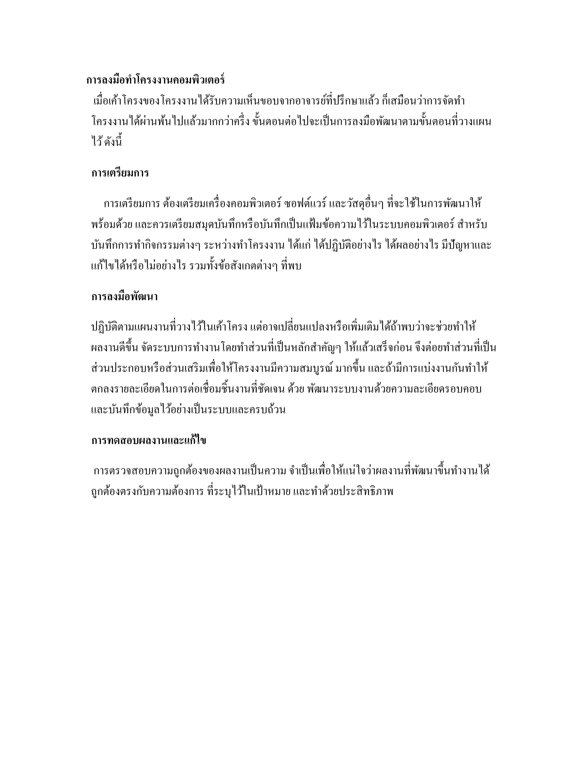 การลงมือทําโครงงานคอมพิวเตอร์
เมื่อเค้าโครงของโครงงานได้รับความเห็นขอบจากอาจารย์ที่ปรึกษาแล้ว ก็เสมือนว่าการจัดทํา
โครงงานได้ผ่านพ้นไปแล้วมากกว่าครึ่ง ขั้นตอนต่อไปจะเป็นการลงมือพัฒนาตามขั้นตอนที่วางแผน
ไว้ดังนี้
2การเตรียมการ
การเตรียมการ ต้องเตรียมเครื่องคอมพิวเตอร์ ซอฟต์แวร์ และวัสดุอื่นๆ ที่จะใช้ในการพัฒนาให้
พร้อมด้วย และควรเตรียมสมุดบันทึกหรือบันทึกเป็นแฟ้มข้อความไว้ในระบบคอมพิวเตอร์ สําหรับ
บันทึกการทํากิจกรรมต่างๆ ระหว่างทําโครงงาน ได้แก่ ได้ปฏิบัติอย่างไร ได้ผลอย่างไร มีปัญหาและ
แก้ไขได้หรือไม่อย่างไร รวมทั้งข้อสังเกตต่างๆ ที่พบ
2การลงมือพัฒนา
ปฏิบัติตามแผนงานที่วางไว้ในเค้าโครง แต่อาจเปลี่ยนแปลงหรือเพิ่มเติมได้ถ้าพบว่าจะช่วยทําให้
ผลงานดีขึ้น จัดระบบการทํางานโดยทําส่วนที่เป็นหลักสําคัญๆ ให้แล้วเสร็จก่อน จึงต่อยทําส่วนที่เป็น
ส่วนประกอบหรือส่วนเสริมเพื่อให้โครงงานมีความสมบูรณ์ มากขึ้น และถ้ามีการแบ่งงานกันทําให้
ตกลงรายละเอียดในการต่อเชื่อมชิ้นงานที่ชัดเจน ด้วย พัฒนาระบบงานด้วยความละเอียดรอบคอบ
และบันทึกข้อมูลไว้อย่างเป็นระบบและครบถ้วน
2การทดสอบผลงานและแก้ไข
การตรวจสอบความถูกต้องของผลงานเป็นความ จําเป็นเพื่อให้แน่ใจว่าผลงานที่พัฒนาขึ้นทํางานได้
ถูกต้องตรงกับความต้องการ ที่ระบุไว้ในเป้าหมาย และทําด้วยประสิทธิภาพ
 