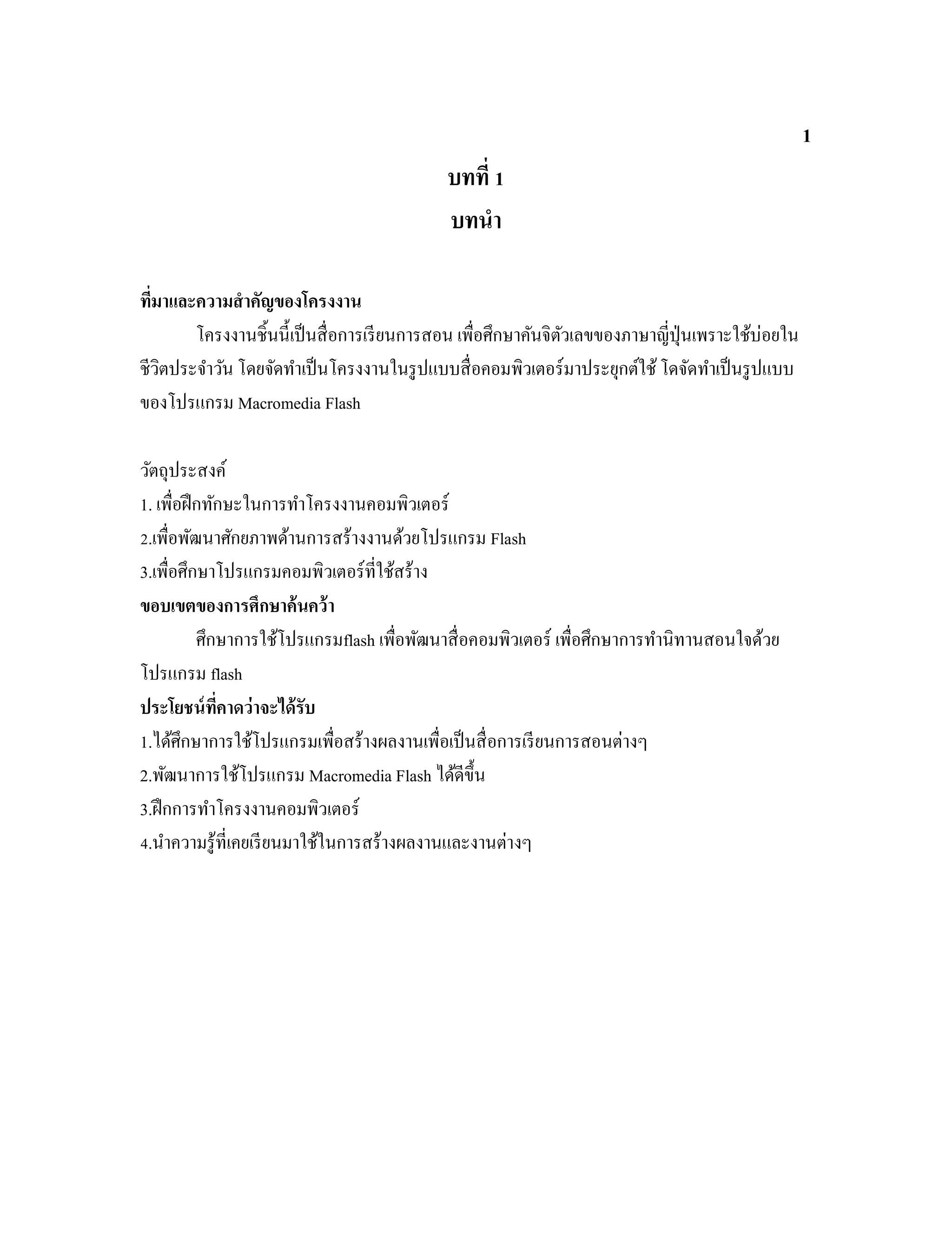 1
บทที่ 1
บทนํา
ที่มาและความสําคัญของโครงงาน
โครงงานชิ้นนี้เป็นสื่อการเรียนการสอน เพื่อศึกษาคันจิตัวเลขของภาษาญี่ปุ่นเพราะใช้บ่อยใน
ชีวิตประจําวัน โดยจัดทําเป็นโครงงานในรูปแบบสื่อคอมพิวเตอร์มาประยุกต์ใช้โดจัดทําเป็นรูปแบบ
ของโปรแกรม Macromedia Flash
วัตถุประสงค์
1. เพื่อฝึกทักษะในการทําโครงงานคอมพิวเตอร์
2.เพื่อพัฒนาศักยภาพด้านการสร้างงานด้วยโปรแกรม Flash
3.เพื่อศึกษาโปรแกรมคอมพิวเตอร์ที่ใช้สร้าง
ขอบเขตของการศึกษาค้นคว้า
ศึกษาการใช้โปรแกรมflash เพื่อพัฒนาสื่อคอมพิวเตอร์ เพื่อศึกษาการทํานิทานสอนใจด้วย
โปรแกรม flash
ประโยชน์ที่คาดว่าจะได้รับ
1.ได้ศึกษาการใช้โปรแกรมเพื่อสร้างผลงานเพื่อเป็นสื่อการเรียนการสอนต่างๆ
2.พัฒนาการใช้โปรแกรม Macromedia Flash ได้ดีขึ้น
3.ฝึกการทําโครงงานคอมพิวเตอร์
4.นําความรู้ที่เคยเรียนมาใช้ในการสร้างผลงานและงานต่างๆ
 
