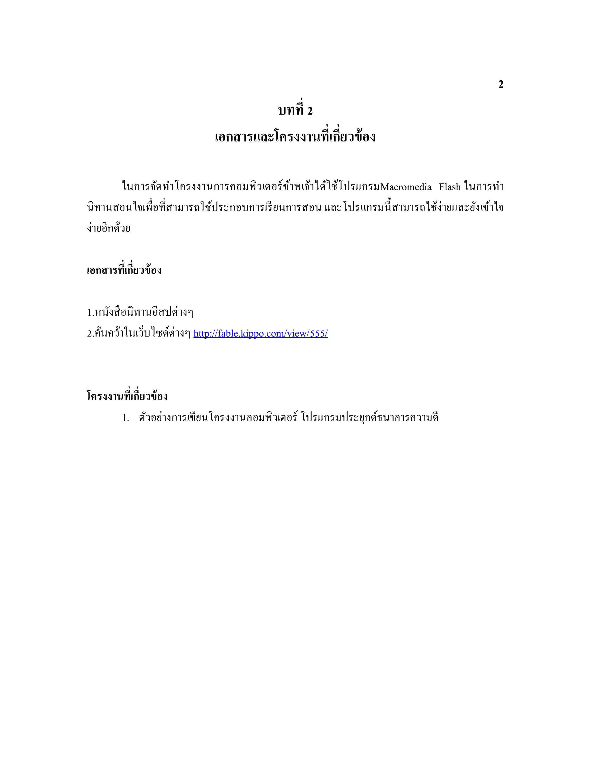 2
บทที่ 2
เอกสารและโครงงานที่เกี่ยวข้อง
ในการจัดทําโครงงานการคอมพิวเตอร์ข้าพเจ้าได้ใช้โปรแกรมMacromedia Flash ในการทํา
นิทานสอนใจเพื่อที่สามารถใช้ประกอบการเรียนการสอน และโปรแกรมนี้สามารถใช้ง่ายและยังเข้าใจ
ง่ายอีกด้วย
เอกสารที่เกี่ยวข้อง
1.หนังสือนิทานอีสปต่างๆ
2.ค้นคว้าในเว็บไซด์ต่างๆ http://fable.kippo.com/view/555/1
โครงงานที่เกี่ยวข้อง
1. ตัวอย่างการเขียนโครงงานคอมพิวเตอร์ โปรแกรมประยุกต์ธนาคารความดี
 