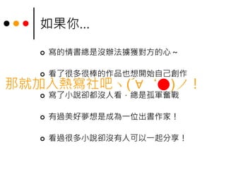 如果你…
 寫的情書總是沒辦法擄獲對方的心～
 看了很多很棒的作品也想開始自己創作
 寫了小說卻都沒人看，總是孤軍奮戰
 有過美好夢想是成為一位出書作家！
 看過很多小說卻沒有人可以一起分享！
那就加入熱寫社吧ヽ(´∀｀●)ノ！
 