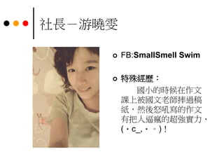 社長－游曉雯
 FB:SmallSmell Swim
 特殊經歷：
國小的時候在作文
課上被國文老師摔過稿
紙，然後怒吼寫的作文
有把人逼瘋的超強實力、
(・c_,・。)！
 