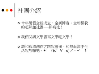 社團介紹
 今年暑假全新成立、全新陣容、全新樣貌
的超熱血社團──熱寫社！
 我們閱讀文學書寫文學吃文學！
 請和孤單創作之路說掰掰，和熱血高中生
活說哈囉吧。+゜ヾ(o゜∀゜o)ノ。+゜ ！
 