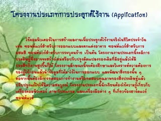 โครงงำนประเภทกำรประยุกต์ใช้งำน (Application)
ใช้คอมพิวเตอร์ในการสร้างผลงานเพื่อประยุกต์ใช้งานจริงในชีวิตประจาวัน
เช่น ซอฟต์แวร์สาหรับการออกแบบและตกแต่งอาคาร ซอฟต์แวร์สาหรับการ
ผสมสี ซอฟต์แวร์สาหรับการระบุคนร้าย เป็นต้น โครงงานงานประเภทนี้จะมีการ
ประดิษฐ์ซึ่งอาจจะสร้างใหม่หรือปรับปรุงดัดแปลงของเดิมที่มีอยู่แล้วให้มี
ประสิทธิภาพสูงขึ้นก็ได้ โครงงานลักษณะนี้จะต้องศึกษาและวิเคราะห์ความต้องการ
ของผู้ใช้ก่อนแล้วนาข้อมูลที่ได้มาใช้ในการออกแบบ และพัฒนาสิ่งของนั้น ๆ
ต่อจากนั้นต้องมีการทดสอบการทางานหรือทดสอบคุณภาพของสิ่งประดิษฐ์แล้ว
ปรับปรุงแก้ไขให้มีความสมบูรณ์ โครงงานประเภทนี้นักเรียนต้องใช้ความรู้เกี่ยวกับ
เครื่องคอมพิวเตอร์ ภาษาโปรแกรม และเครื่องมือต่าง ๆ ที่เกี่ยวข้องฮาร์ดแวร์
ซอฟต์แวร์
 
