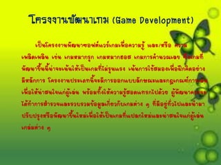 โครงงำนพัฒนำเกม (Game Development)
เป็นโครงงานพัฒนาซอฟต์แวร์เกมเพื่อความรู้ และ/หรือ ความ
เพลิดเพลิน เช่น เกมหมากรุก เกมหมากฮอส เกมการคานวณเลข ซึ่งเกมที่
พัฒนาขึ้นนี้น่าจะเน้นให้เป็นเกมที่ไม่รุนแรง เน้นการใช้สมองเพื่อฝึกคิดอย่าง
มีหลักการ โครงงานประเภทนี้จะมีการออกแบบลักษณะและกฎเกณฑ์การเล่น
เพื่อให้น่าสนใจแก่ผู้เล่น พร้อมทั้งให้ความรู้สอดแทรกไปด้วย ผู้พัฒนาควรจะ
ได้ทาการสารวจและรวบรวมข้อมูลเกี่ยวกับเกมต่าง ๆ ที่มีอยู่ทั่วไปและนามา
ปรับปรุงหรือพัฒนาขึ้นใหม่เพื่อให้เป็นเกมที่แปลกใหม่และน่าสนใจแก่ผู้เล่น
เกล่มต่าง ๆ
 