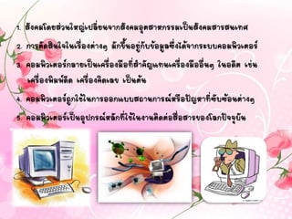 1. สังคมโดยส่วนใหญ่เปลี่ยนจากสังคมอุตสาหกรรมเป็นสังคมสารสนเทศ
2. การตัดสินใจในเรื่องต่างๆ มักขึ้นอยู่กับข้อมูลซึ่งได้จากระบบคอมพิวเตอร์
3. คอมพิวเตอร์กลายเป็นเครื่องมือที่สาคัญแทนเครื่องมืออื่นๆ ในอดีต เช่น
เครื่องพิมพ์ดีด เครื่องคิดเลข เป็นต้น
4. คอมพิวเตอร์ถูกใช้ในการออกแบบสถานการณ์หรือปัญหาที่ซับซ้อนต่างๆ
5. คอมพิวเตอร์เป็นอุปกรณ์หลักที่ใช้ในงานติดต่อสื่อสารของโลกปัจจุบัน
 