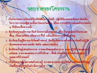 ขอบข่ำยของโครงงำน
1. เป็นกิจกรรมการเรียนให้นักเรียนศึกษา ค้นคว้า ปฏิบัติดัวยตนเองโดยอาศัยหลัก
วิชาการทางทฤษฎีตามเนื้อหาโครงงานนั้นๆ หรือจากประสบการณ์และกิจกรรมต่าง
ๆ ที่ได้พบเห็นมากแล้ว
2. นักเรียนทุกคนพิจารณาจัดทาโครงงานด้วยตนเอง หรือเป็นกลุ่มโดยใช้ระยะเวลา
สั้นๆ เป็นภาคเรียน หรือมากว่าก็ได้ แล้วแต่โครงงานเล็กหรือใหญ่
3. นักเรียนเป็นผู้พิจารณาริเริ่มสร้างสรรค์ คัดเลือกโครงงานที่จะศึกษาค้นคว้าปฏิบัติ
ด้วยตนเองตามความถนัด สนใจ และความพร้อม
4. นักเรียนเป็นผู้เสนอโครงงาน รายละเอียดของโครงงาน แผนปฏิบัติงานและการ
แปลผล รายงานผลต่ออาจารย์ที่ปรึกษา เพื่อดาเนินงานร่วมกันให้บรรลุตาม
จุดหมายที่กาหนดไว้
5. เป็นโครงงานที่เหมาะสมกับความรู้ ความสามารถของนักเรียนตามวัยและสติปัญญา
รวมทั้งการใช้จ่ายเงินดาเนินงานด้วย
 