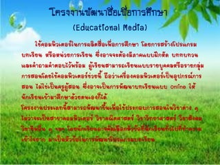 โครงงำนพัฒนำสื่อเพื่อกำรศึกษำ
(Educational Media)
ใช้คอมพิวเตอร์ในการผลิตสื่อเพื่อการศึกษา โดยการสร้างโปรแกรม
บทเรียน หรือหน่วยการเรียน ซึ่งอาจจะต้องมีภาคแบบฝึกหัด บททบทวน
และคาถามคาตอบไว้พร้อม ผู้เรียนสามารถเรียนแบบรายบุคคลหรือรายกลุ่ม
การสอนโดยใช้คอมพิวเตอร์ช่วยนี้ ถือว่าเครื่องคอมพิวเตอร์เป็นอุปกรณ์การ
สอน ไม่ใช่เป็นครูผู้สอน ซึ่งอาจเป็นการพัฒนาบทเรียนแบบ Online ให้
นักเรียนเข้ามาศึกษาด้วยตนเองก็ได้
โครงงานประเภทนี้สามารถพัฒนาขึ้นเพื่อใช้ประกอบการสอนในวิชาต่าง ๆ
ไม่ว่าจะเป็นสาขาคอมพิวเตอร์ วิชาคณิตศาสตร์ วิชาวิทยาศาสตร์ วิชาสังคม
วิชาชีพอื่น ๆ ฯลฯ โดยนักเรียนอาจคัดเลือกหัวข้อที่นักเรียนทั่วไปที่ทาความ
เข้าใจยาก มาเป็นหัวข้อในการพัฒนาโปรแกรมบทเรียน
 